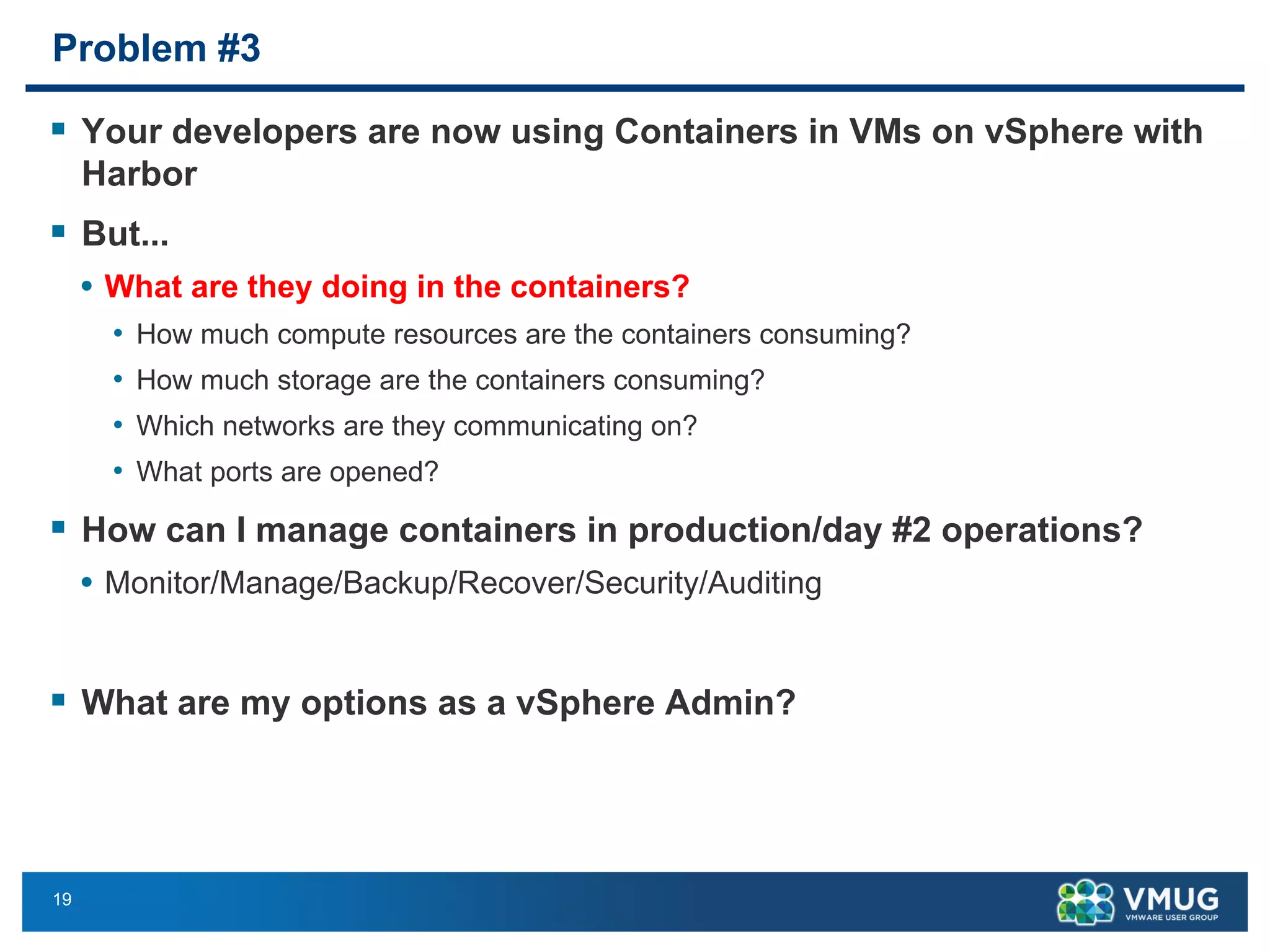 19
Problem #3
§ Your developers are now using Containers in VMs on vSphere with
Harbor
§ But...
• What are they doing in the containers?
• How much compute resources are the containers consuming?
• How much storage are the containers consuming?
• Which networks are they communicating on?
• What ports are opened?
§ How can I manage containers in production/day #2 operations?
• Monitor/Manage/Backup/Recover/Security/Auditing
§ What are my options as a vSphere Admin?
 