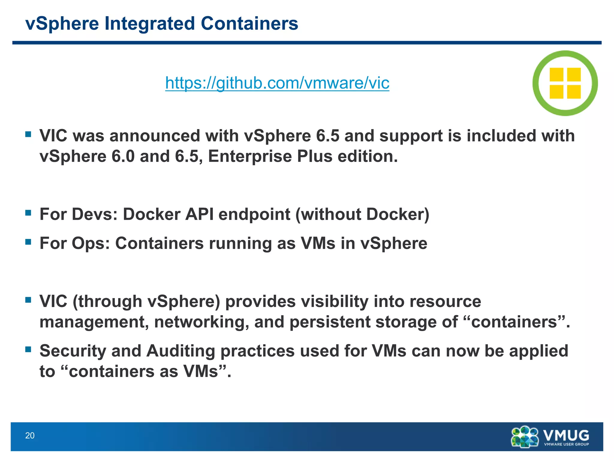 20
vSphere Integrated Containers
§ VIC was announced with vSphere 6.5 and support is included with
vSphere 6.0 and 6.5, Enterprise Plus edition.
§ For Devs: Docker API endpoint (without Docker)
§ For Ops: Containers running as VMs in vSphere
§ VIC (through vSphere) provides visibility into resource
management, networking, and persistent storage of “containers”.
§ Security and Auditing practices used for VMs can now be applied
to “containers as VMs”.
https://github.com/vmware/vic
vSphere Integrated Containers
• For Devs: Docker API endpoint without Docker (there is no docker here)
• For Ops: Containers running as VMs in vSphere
• App Team and IT team now use the same abstraction
• VIC (through vSphere) provides visibility into resource management, networking, and persistent
storage of “containers”.
• Security and Auditing practices used for VMs can now be applied to “containers as VMs”.
• VIC was announced with vSphere 6.5 and support is included with vSphere 6.0 and 6.5,
Enterprise Plus edition.
https://github.com/vmware/vic
30
 