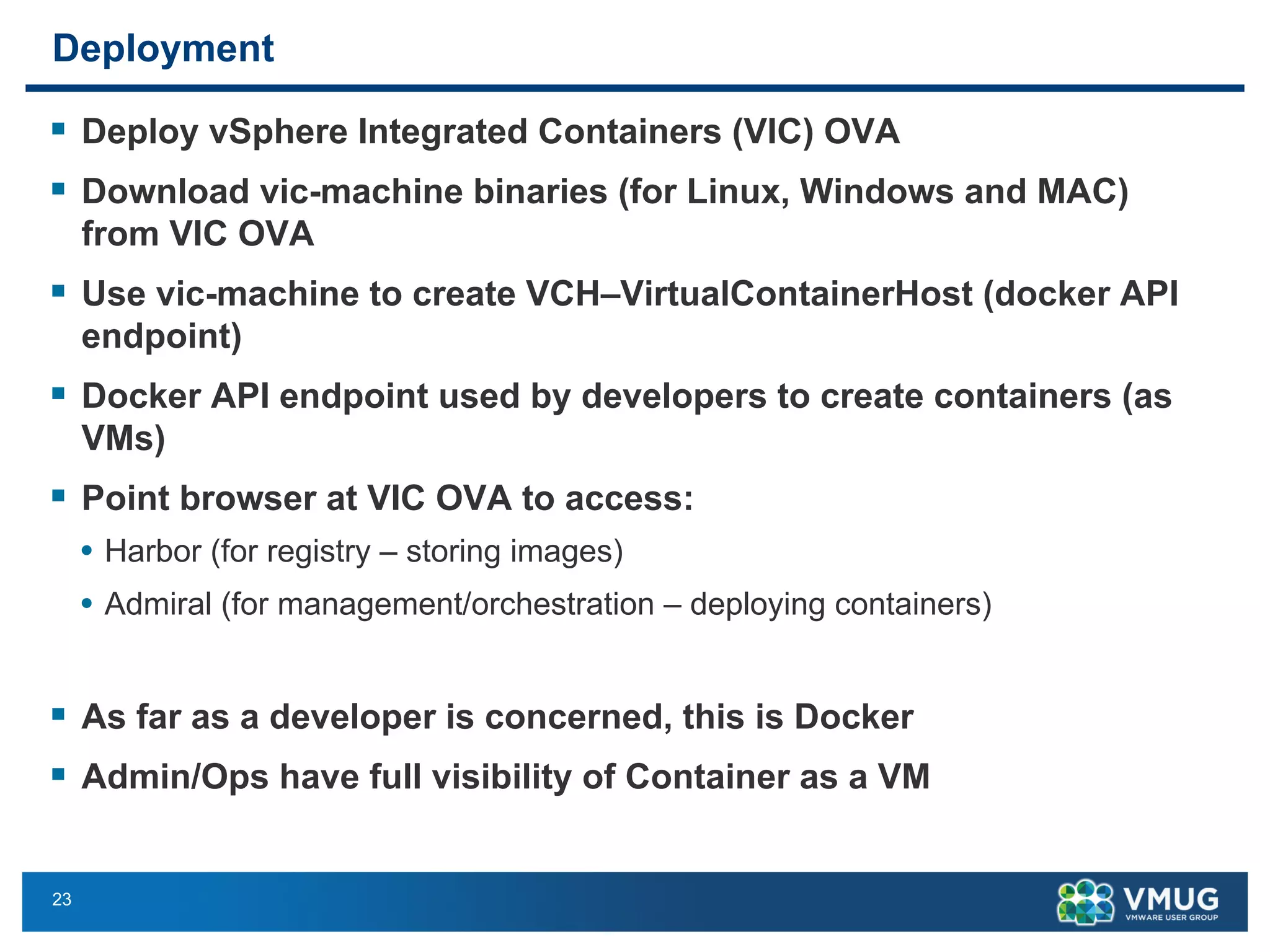 23
Deployment
§ Deploy vSphere Integrated Containers (VIC) OVA
§ Download vic-machine binaries (for Linux, Windows and MAC)
from VIC OVA
§ Use vic-machine to create VCH–VirtualContainerHost (docker API
endpoint)
§ Docker API endpoint used by developers to create containers (as
VMs)
§ Point browser at VIC OVA to access:
• Harbor (for registry – storing images)
• Admiral (for management/orchestration – deploying containers)
§ As far as a developer is concerned, this is Docker
§ Admin/Ops have full visibility of Container as a VM
 