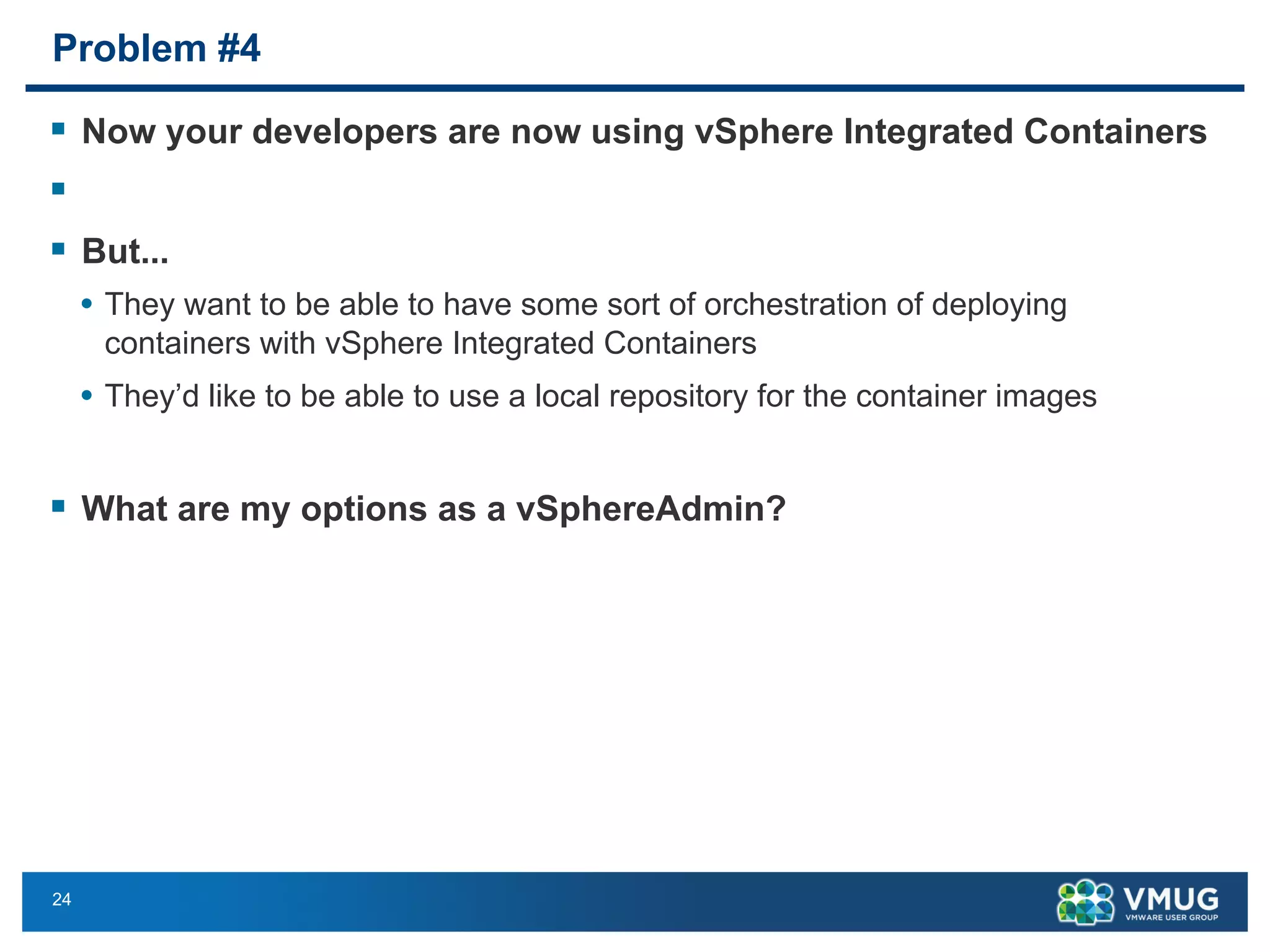 24
Problem #4
§ Now your developers are now using vSphere Integrated Containers
§
§ But...
• They want to be able to have some sort of orchestration of deploying
containers with vSphere Integrated Containers
• They’d like to be able to use a local repository for the container images
§ What are my options as a vSphereAdmin?
 