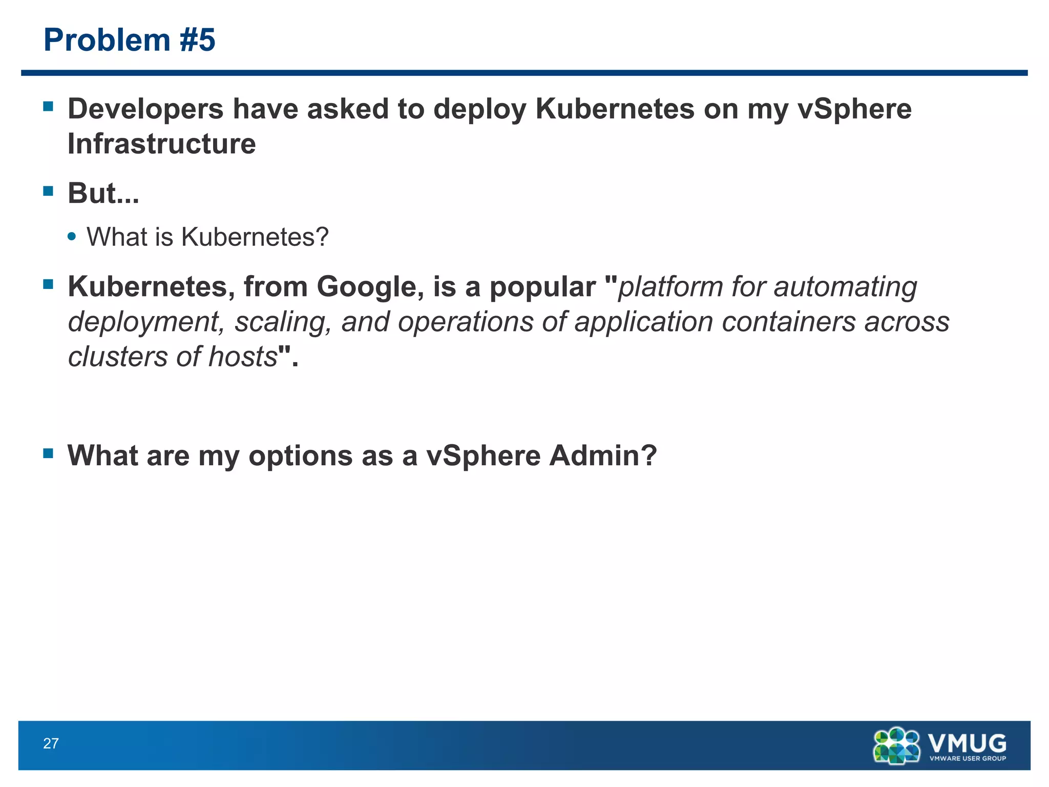 27
Problem #5
§ Developers have asked to deploy Kubernetes on my vSphere
Infrastructure
§ But...
• What is Kubernetes?
§ Kubernetes, from Google, is a popular "platform for automating
deployment, scaling, and operations of application containers across
clusters of hosts".
§ What are my options as a vSphere Admin?
 