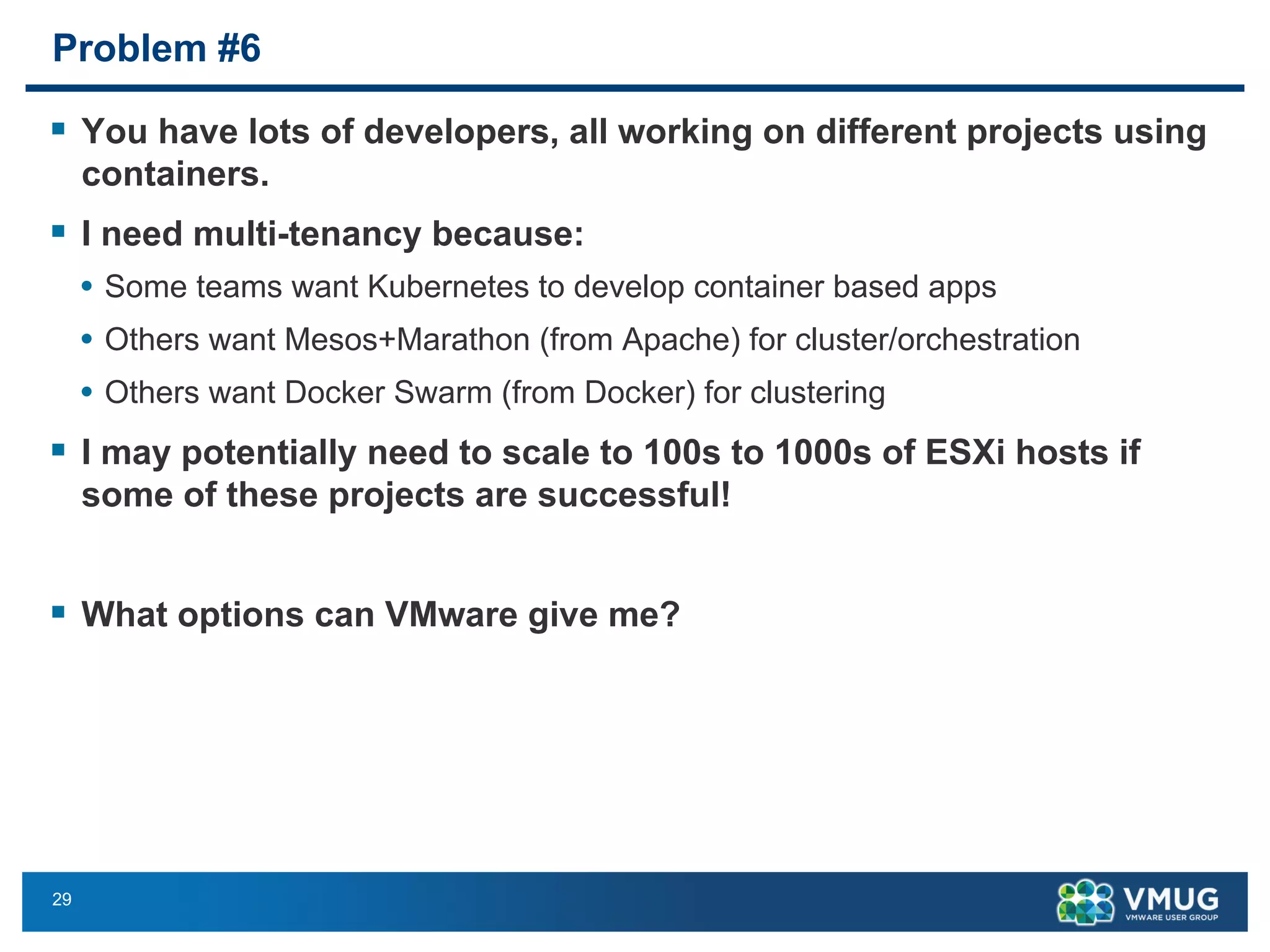 29
Problem #6
§ You have lots of developers, all working on different projects using
containers.
§ I need multi-tenancy because:
• Some teams want Kubernetes to develop container based apps
• Others want Mesos+Marathon (from Apache) for cluster/orchestration
• Others want Docker Swarm (from Docker) for clustering
§ I may potentially need to scale to 100s to 1000s of ESXi hosts if
some of these projects are successful!
§ What options can VMware give me?
 