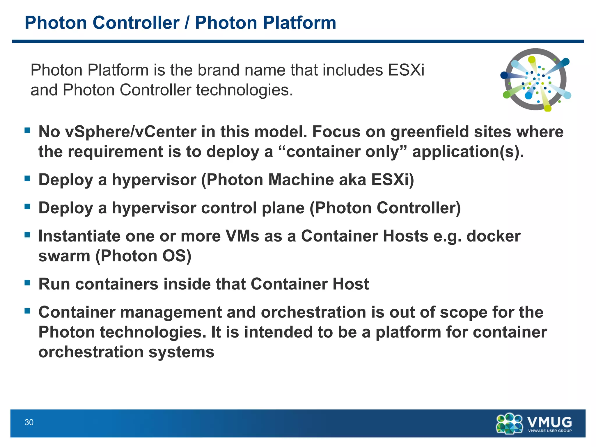30
Photon Controller / Photon Platform
§ No vSphere/vCenter in this model. Focus on greenfield sites where
the requirement is to deploy a “container only” application(s).
§ Deploy a hypervisor (Photon Machine aka ESXi)
§ Deploy a hypervisor control plane (Photon Controller)
§ Instantiate one or more VMs as a Container Hosts e.g. docker
swarm (Photon OS)
§ Run containers inside that Container Host
§ Container management and orchestration is out of scope for the
Photon technologies. It is intended to be a platform for container
orchestration systems
Photon Platform is the brand name that includes ESXi
and Photon Controller technologies.
 