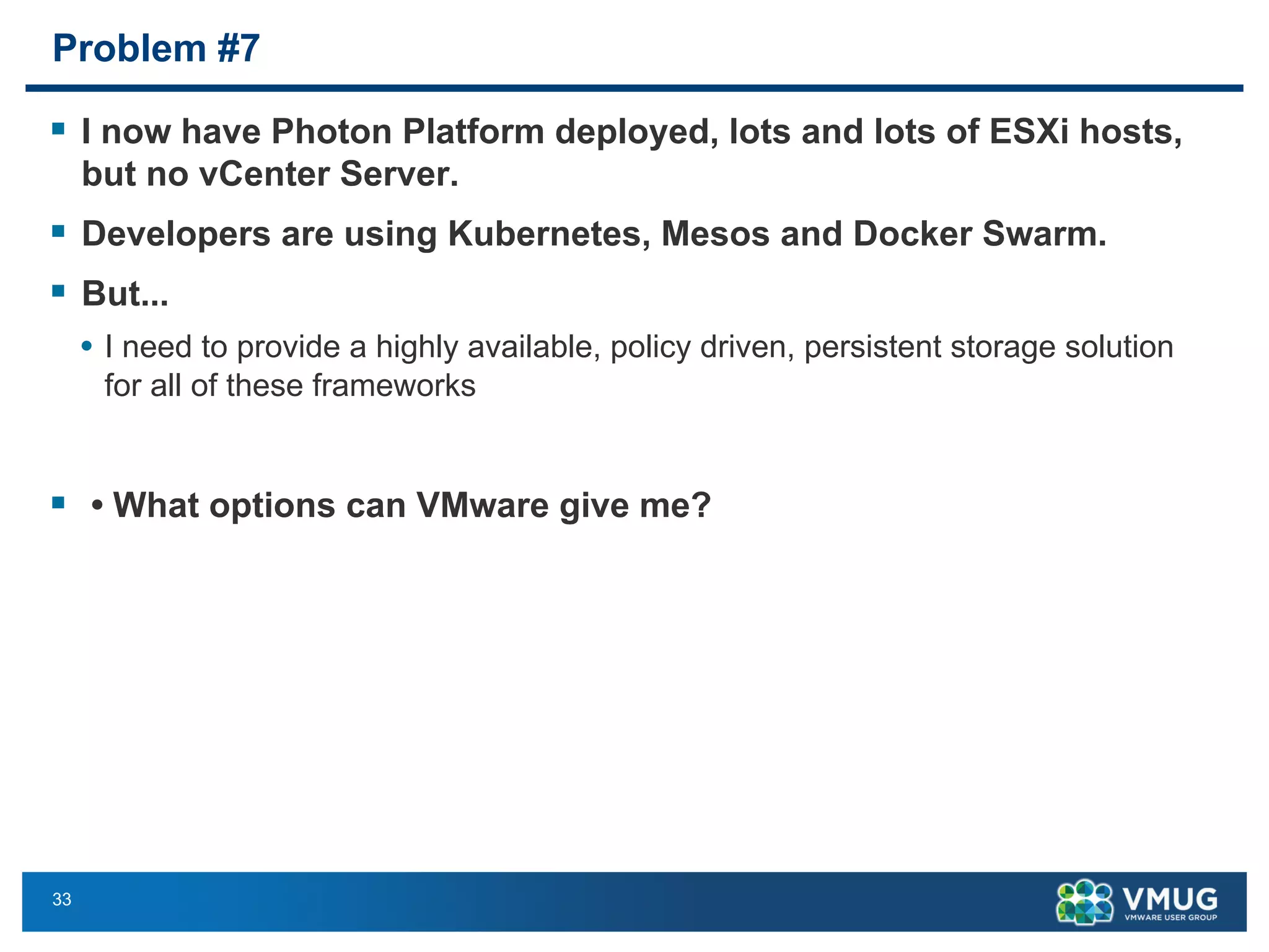 33
Problem #7
§ I now have Photon Platform deployed, lots and lots of ESXi hosts,
but no vCenter Server.
§ Developers are using Kubernetes, Mesos and Docker Swarm.
§ But...
• I need to provide a highly available, policy driven, persistent storage solution
for all of these frameworks
§ • What options can VMware give me?
 