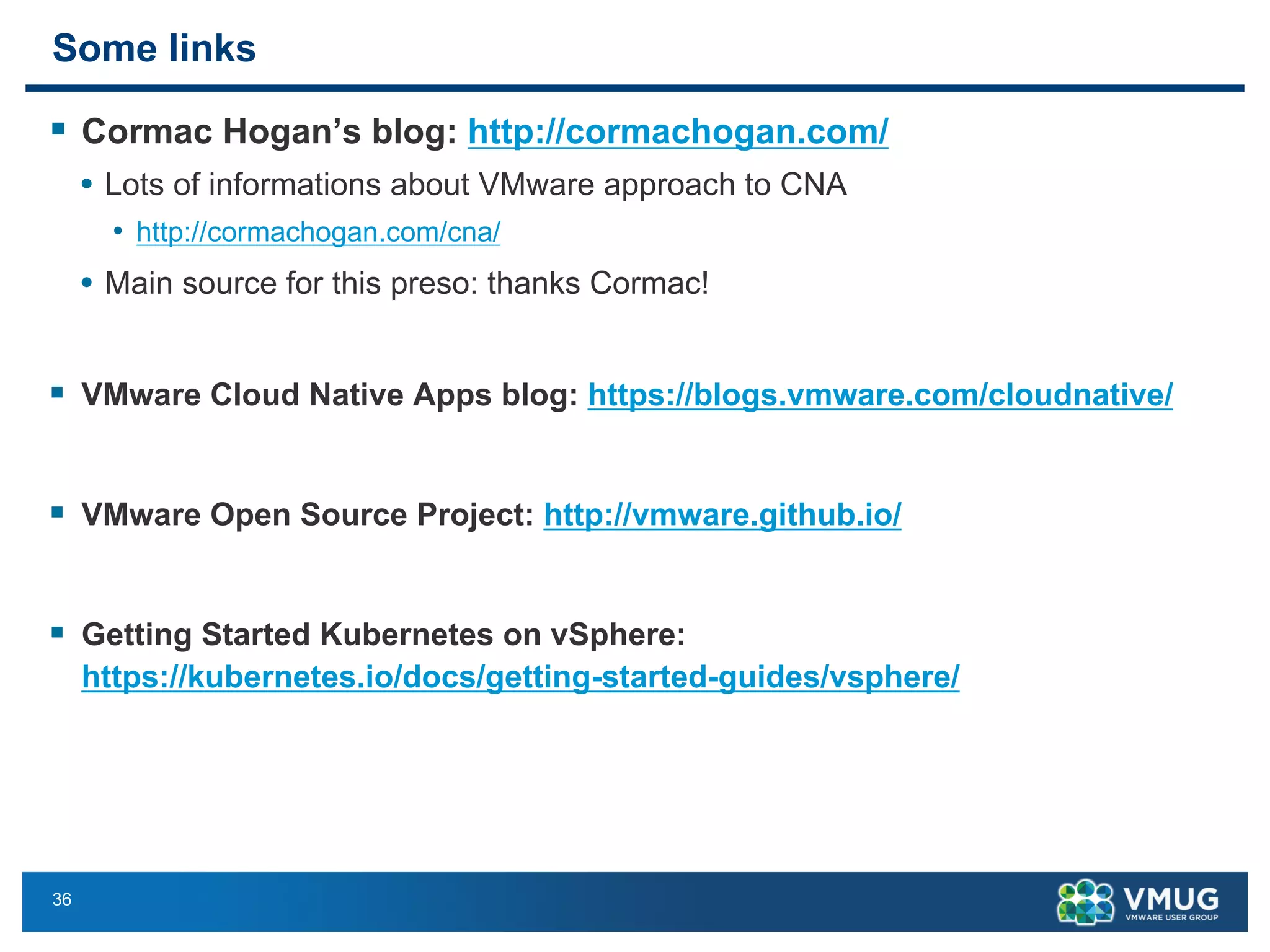 36
Some links
§ Cormac Hogan’s blog: http://cormachogan.com/
• Lots of informations about VMware approach to CNA
• http://cormachogan.com/cna/
• Main source for this preso: thanks Cormac!
§ VMware Cloud Native Apps blog: https://blogs.vmware.com/cloudnative/
§ VMware Open Source Project: http://vmware.github.io/
§ Getting Started Kubernetes on vSphere:
https://kubernetes.io/docs/getting-started-guides/vsphere/
 