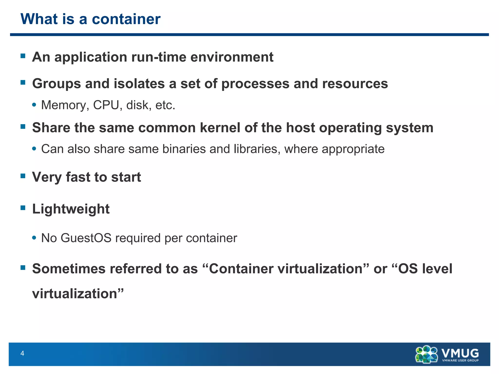 4
What is a container
§ An application run-time environment
§ Groups and isolates a set of processes and resources
• Memory, CPU, disk, etc.
§ Share the same common kernel of the host operating system
• Can also share same binaries and libraries, where appropriate
§ Very fast to start
§ Lightweight
• No GuestOS required per container
§ Sometimes referred to as “Container virtualization” or “OS level
virtualization”
 
