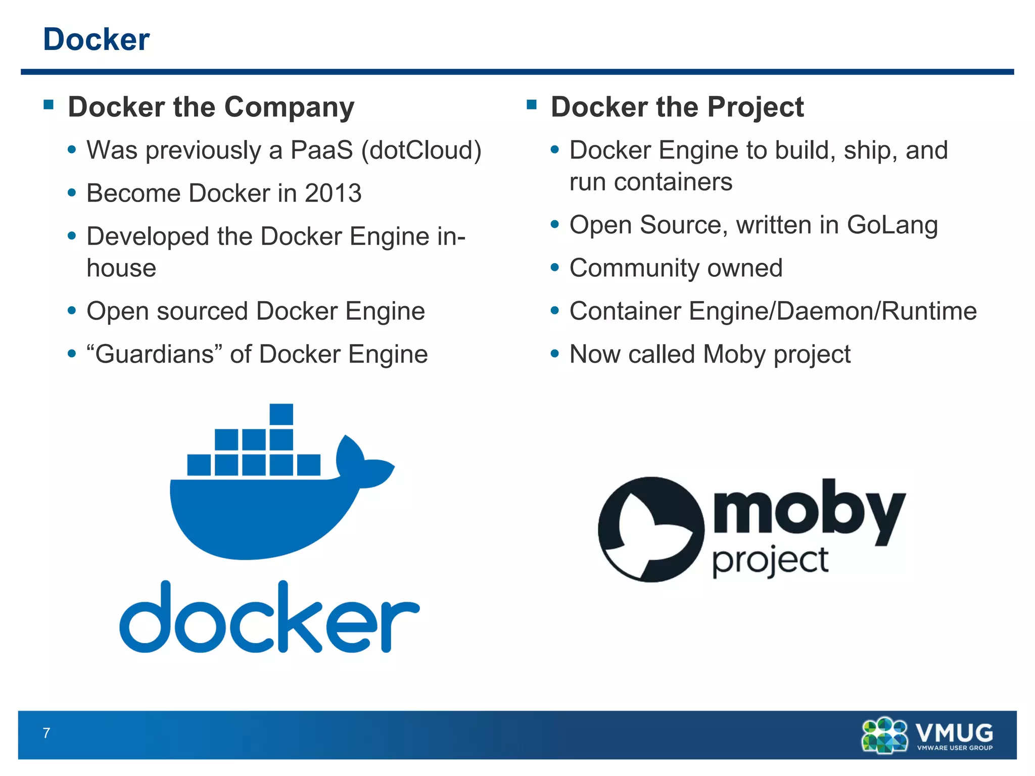 7
Docker
§ Docker the Company
• Was previously a PaaS (dotCloud)
• Become Docker in 2013
• Developed the Docker Engine in-
house
• Open sourced Docker Engine
• “Guardians” of Docker Engine
§ Docker the Project
• Docker Engine to build, ship, and
run containers
• Open Source, written in GoLang
• Community owned
• Container Engine/Daemon/Runtime
• Now called Moby project
 