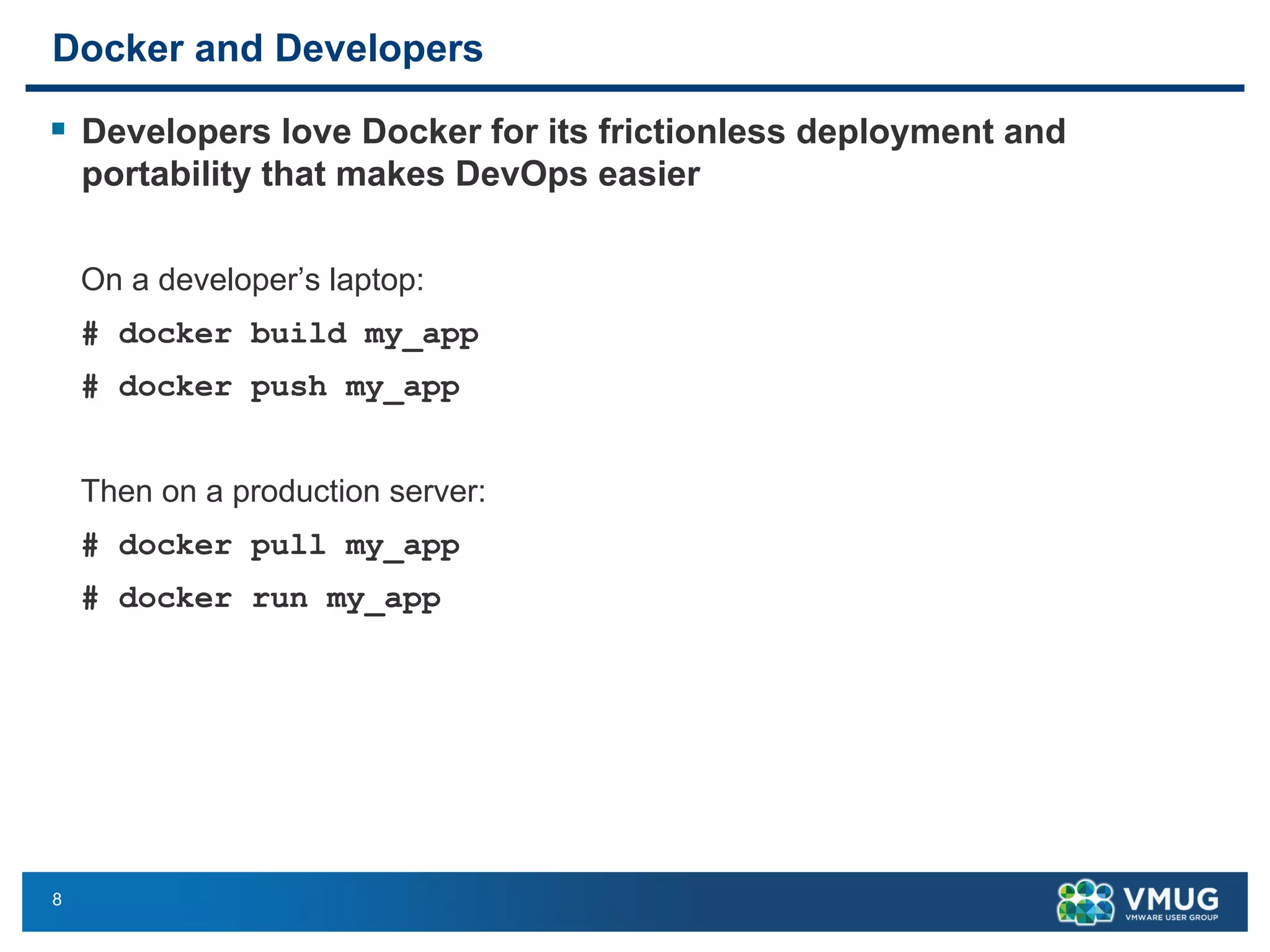 8
Docker and Developers
§ Developers love Docker for its frictionless deployment and
portability that makes DevOps easier
On a developer’s laptop:
# docker build my_app
# docker push my_app
Then on a production server:
# docker pull my_app
# docker run my_app
 
