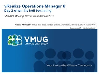 vRealize Operations Manager 6
Day 2 Here comes the Hell
VMUGIT Meeting, Roma, 26 Settembre 2016
Antonio AMOROSO – VMUG Italia Board Member, Systems Administrator, VMware vEXPERT 2016, Nutanix NPP
@AAmoroso77 – http://virtualzen.it
 