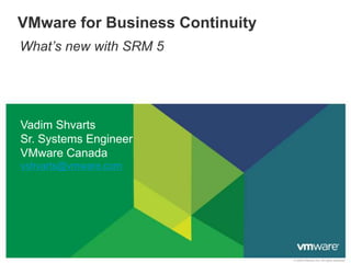 VMware for Business Continuity
What’s new with SRM 5




Vadim Shvarts
Sr. Systems Engineer
VMware Canada
vshvarts@vmware.com




                                 © 2009 VMware Inc. All rights reserved
 