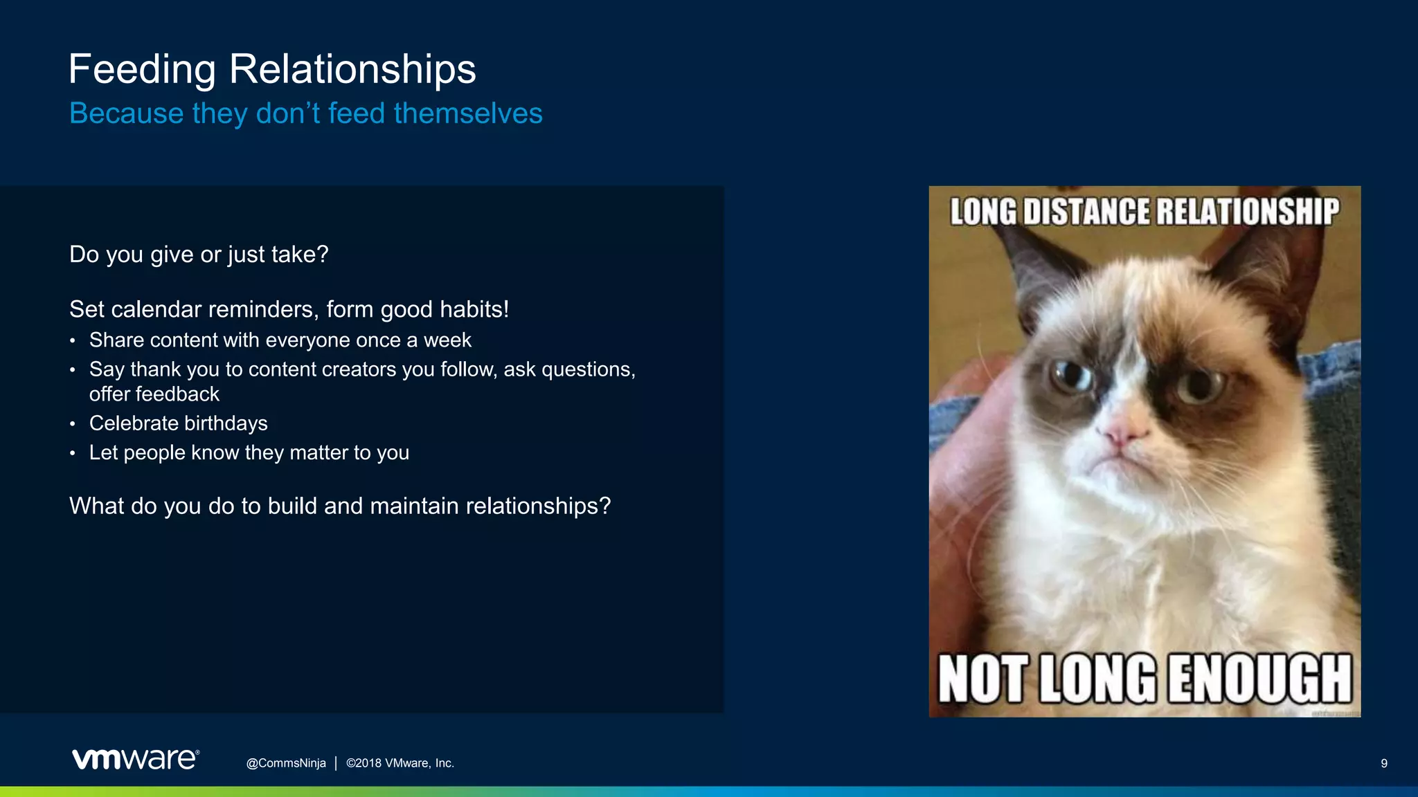 9@CommsNinja │ ©2018 VMware, Inc.
Feeding Relationships
Because they don’t feed themselves
Do you give or just take?
Set calendar reminders, form good habits!
• Share content with everyone once a week
• Say thank you to content creators you follow, ask questions,
offer feedback
• Celebrate birthdays
• Let people know they matter to you
What do you do to build and maintain relationships?
 