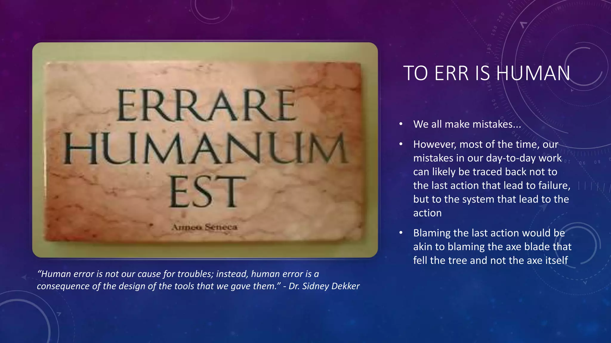 TO ERR IS HUMAN
• We all make mistakes...
• However, most of the time, our
mistakes in our day-to-day work
can likely be traced back not to
the last action that lead to failure,
but to the system that lead to the
action
• Blaming the last action would be
akin to blaming the axe blade that
fell the tree and not the axe itself
“Human error is not our cause for troubles; instead, human error is a
consequence of the design of the tools that we gave them.” - Dr. Sidney Dekker
 