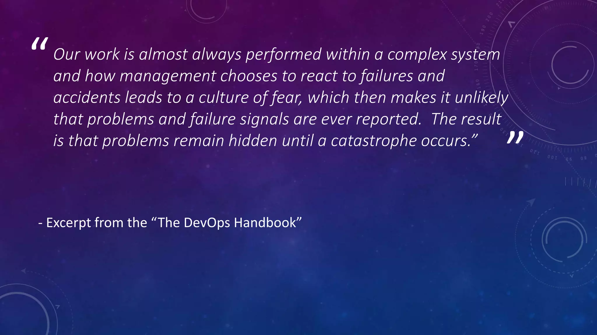 ”
“Our work is almost always performed within a complex system
and how management chooses to react to failures and
accidents leads to a culture of fear, which then makes it unlikely
that problems and failure signals are ever reported. The result
is that problems remain hidden until a catastrophe occurs.”
- Excerpt from the “The DevOps Handbook”
 