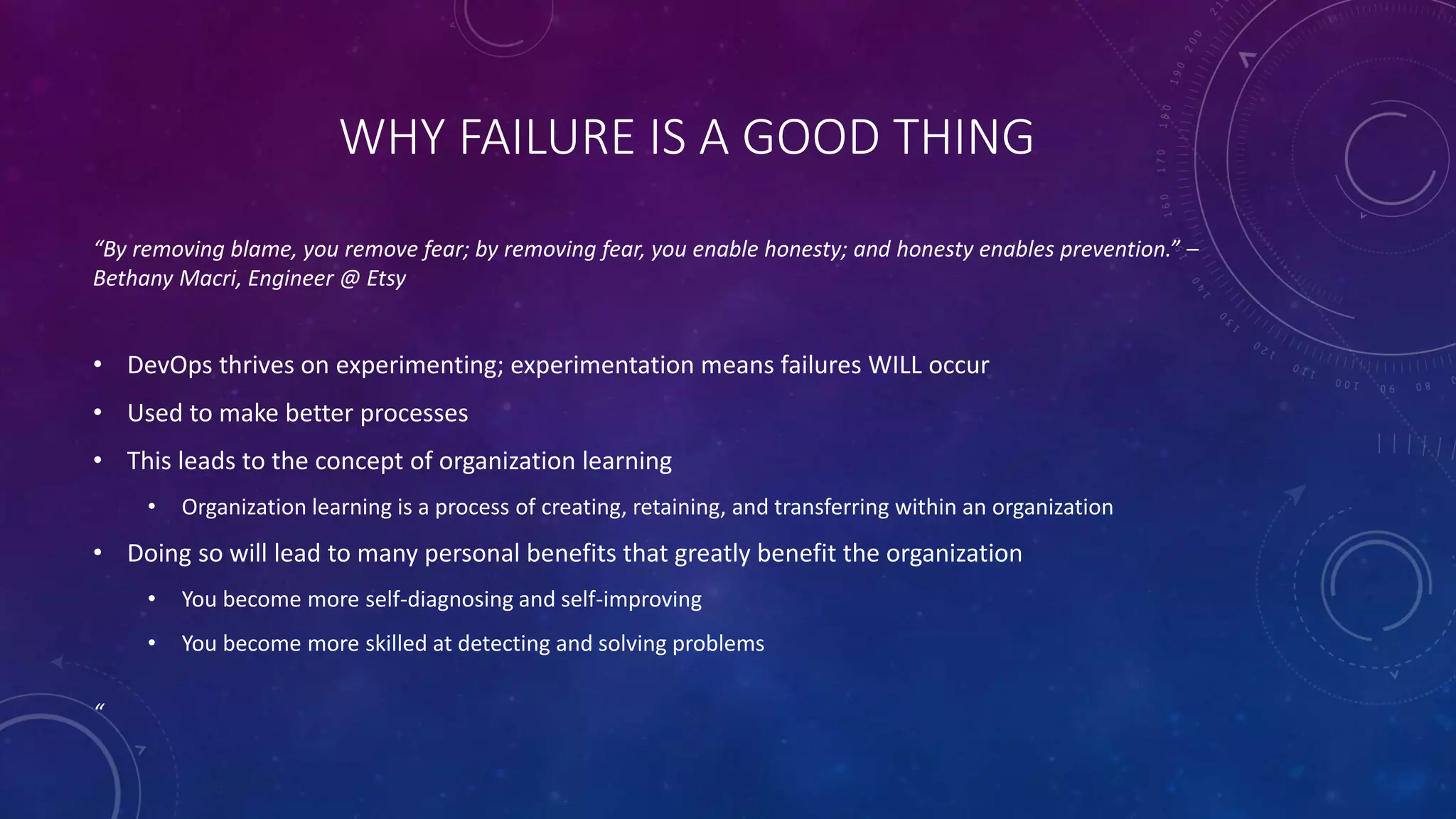 WHY FAILURE IS A GOOD THING
“By removing blame, you remove fear; by removing fear, you enable honesty; and honesty enables prevention.” –
Bethany Macri, Engineer @ Etsy
• DevOps thrives on experimenting; experimentation means failures WILL occur
• Used to make better processes
• This leads to the concept of organization learning
• Organization learning is a process of creating, retaining, and transferring within an organization
• Doing so will lead to many personal benefits that greatly benefit the organization
• You become more self-diagnosing and self-improving
• You become more skilled at detecting and solving problems
“
 