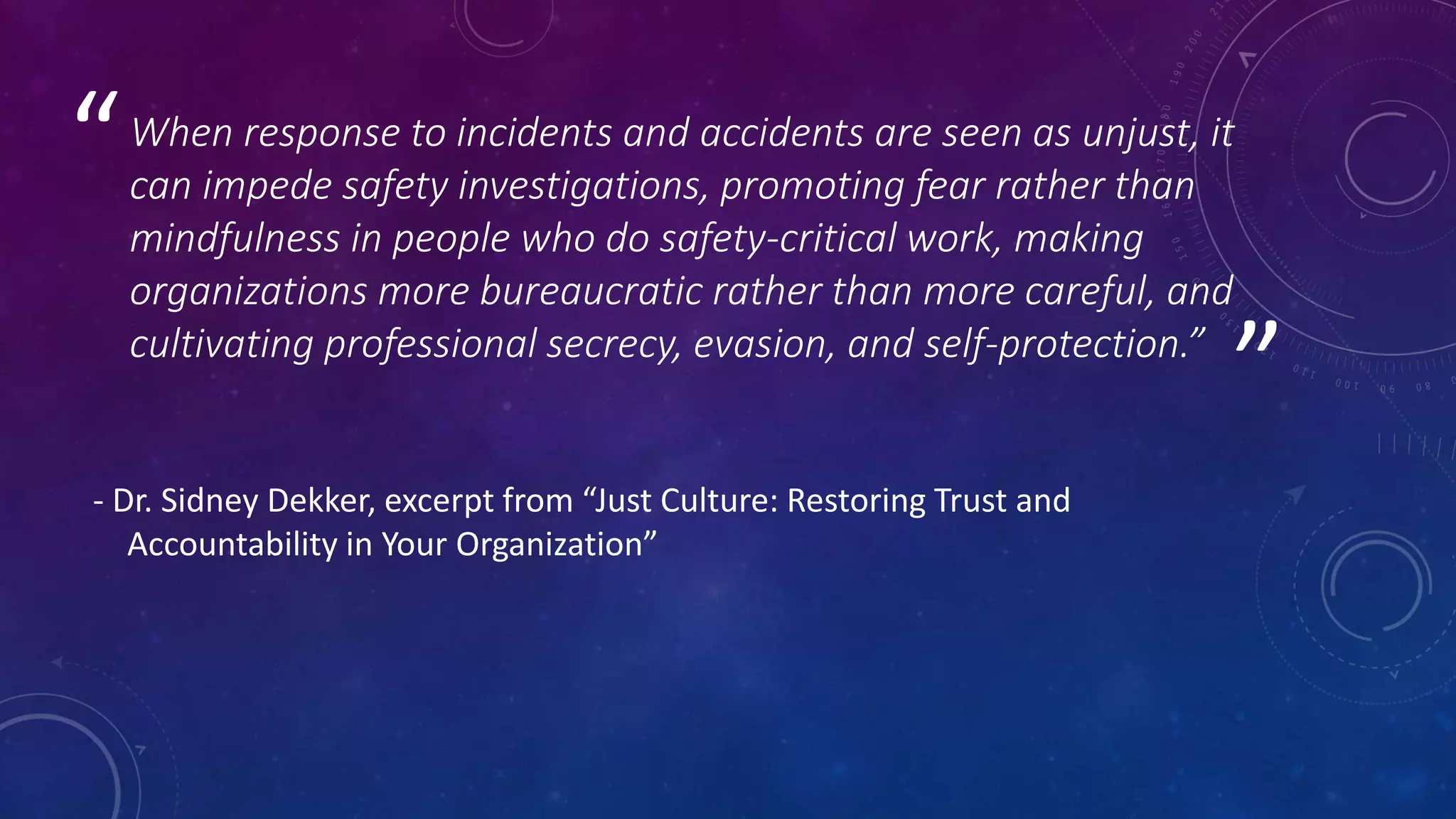 ”
“When response to incidents and accidents are seen as unjust, it
can impede safety investigations, promoting fear rather than
mindfulness in people who do safety-critical work, making
organizations more bureaucratic rather than more careful, and
cultivating professional secrecy, evasion, and self-protection.”
- Dr. Sidney Dekker, excerpt from “Just Culture: Restoring Trust and
Accountability in Your Organization”
 