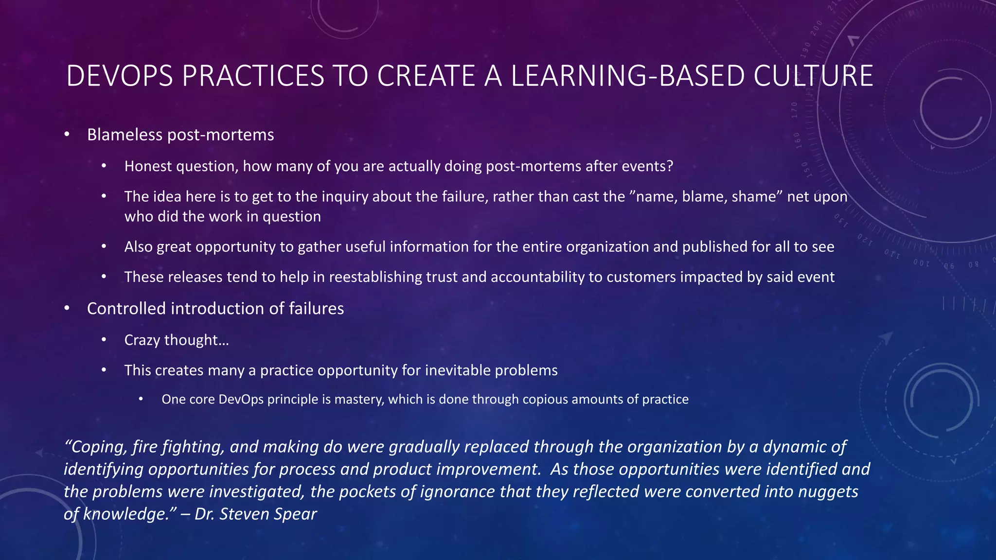 DEVOPS PRACTICES TO CREATE A LEARNING-BASED CULTURE
• Blameless post-mortems
• Honest question, how many of you are actually doing post-mortems after events?
• The idea here is to get to the inquiry about the failure, rather than cast the ”name, blame, shame” net upon
who did the work in question
• Also great opportunity to gather useful information for the entire organization and published for all to see
• These releases tend to help in reestablishing trust and accountability to customers impacted by said event
• Controlled introduction of failures
• Crazy thought…
• This creates many a practice opportunity for inevitable problems
• One core DevOps principle is mastery, which is done through copious amounts of practice
“Coping, fire fighting, and making do were gradually replaced through the organization by a dynamic of
identifying opportunities for process and product improvement. As those opportunities were identified and
the problems were investigated, the pockets of ignorance that they reflected were converted into nuggets
of knowledge.” – Dr. Steven Spear
 