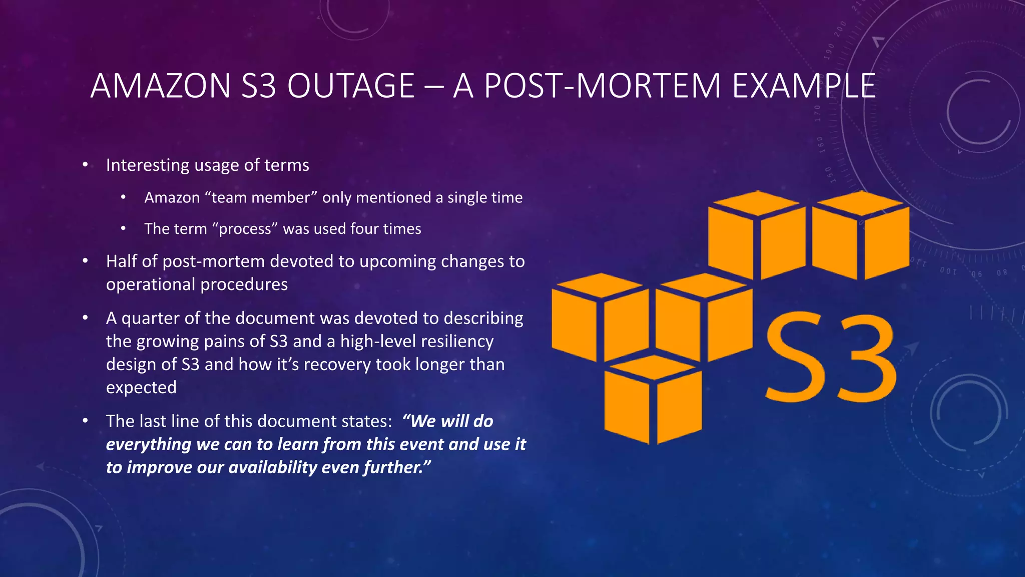 AMAZON S3 OUTAGE – A POST-MORTEM EXAMPLE
• Interesting usage of terms
• Amazon “team member” only mentioned a single time
• The term “process” was used four times
• Half of post-mortem devoted to upcoming changes to
operational procedures
• A quarter of the document was devoted to describing
the growing pains of S3 and a high-level resiliency
design of S3 and how it’s recovery took longer than
expected
• The last line of this document states: “We will do
everything we can to learn from this event and use it
to improve our availability even further.”
 