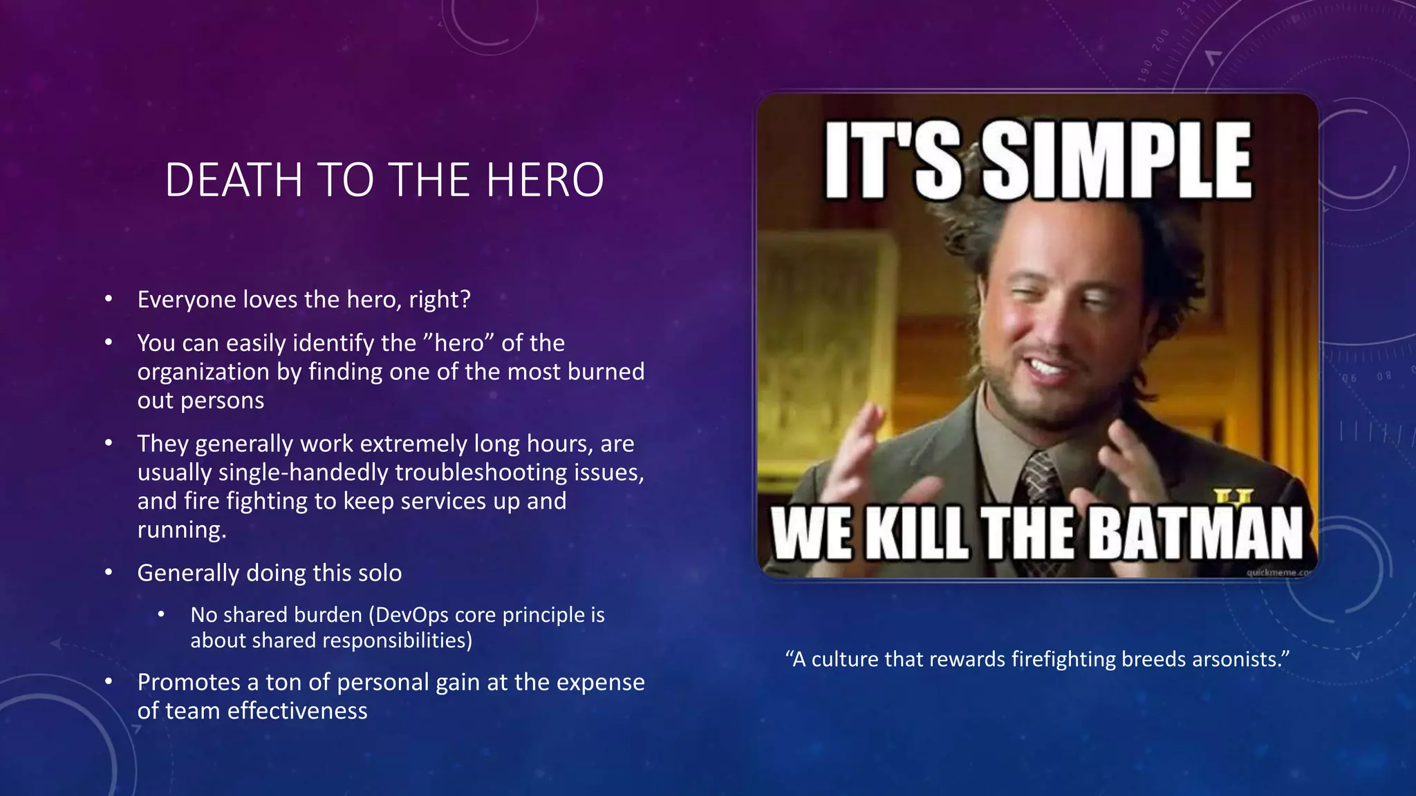 DEATH TO THE HERO
• Everyone loves the hero, right?
• You can easily identify the ”hero” of the
organization by finding one of the most burned
out persons
• They generally work extremely long hours, are
usually single-handedly troubleshooting issues,
and fire fighting to keep services up and
running.
• Generally doing this solo
• No shared burden (DevOps core principle is
about shared responsibilities)
• Promotes a ton of personal gain at the expense
of team effectiveness
“A culture that rewards firefighting breeds arsonists.”
 