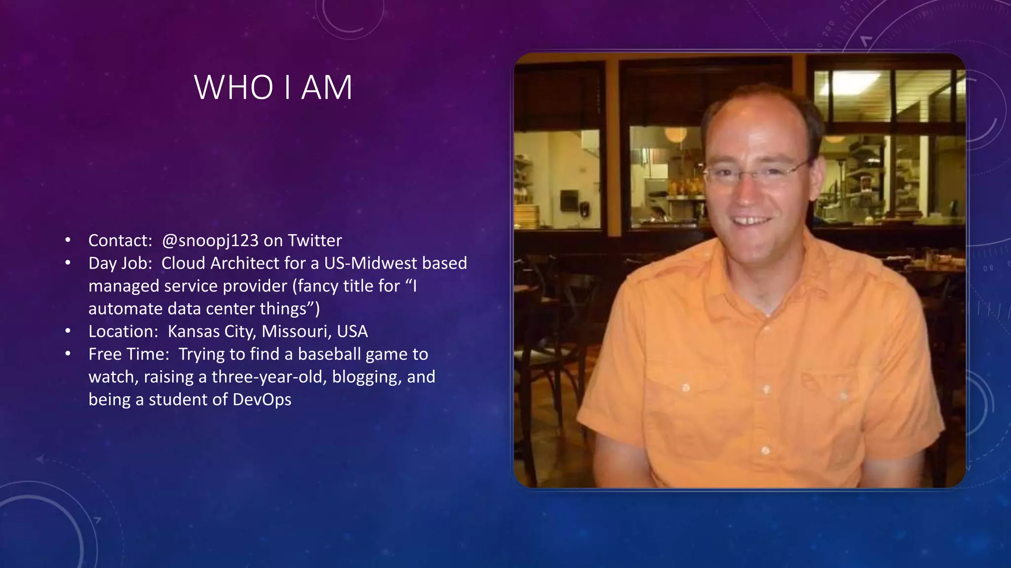 WHO I AM
• Contact: @snoopj123 on Twitter
• Day Job: Cloud Architect for a US-Midwest based
managed service provider (fancy title for “I
automate data center things”)
• Location: Kansas City, Missouri, USA
• Free Time: Trying to find a baseball game to
watch, raising a three-year-old, blogging, and
being a student of DevOps
 