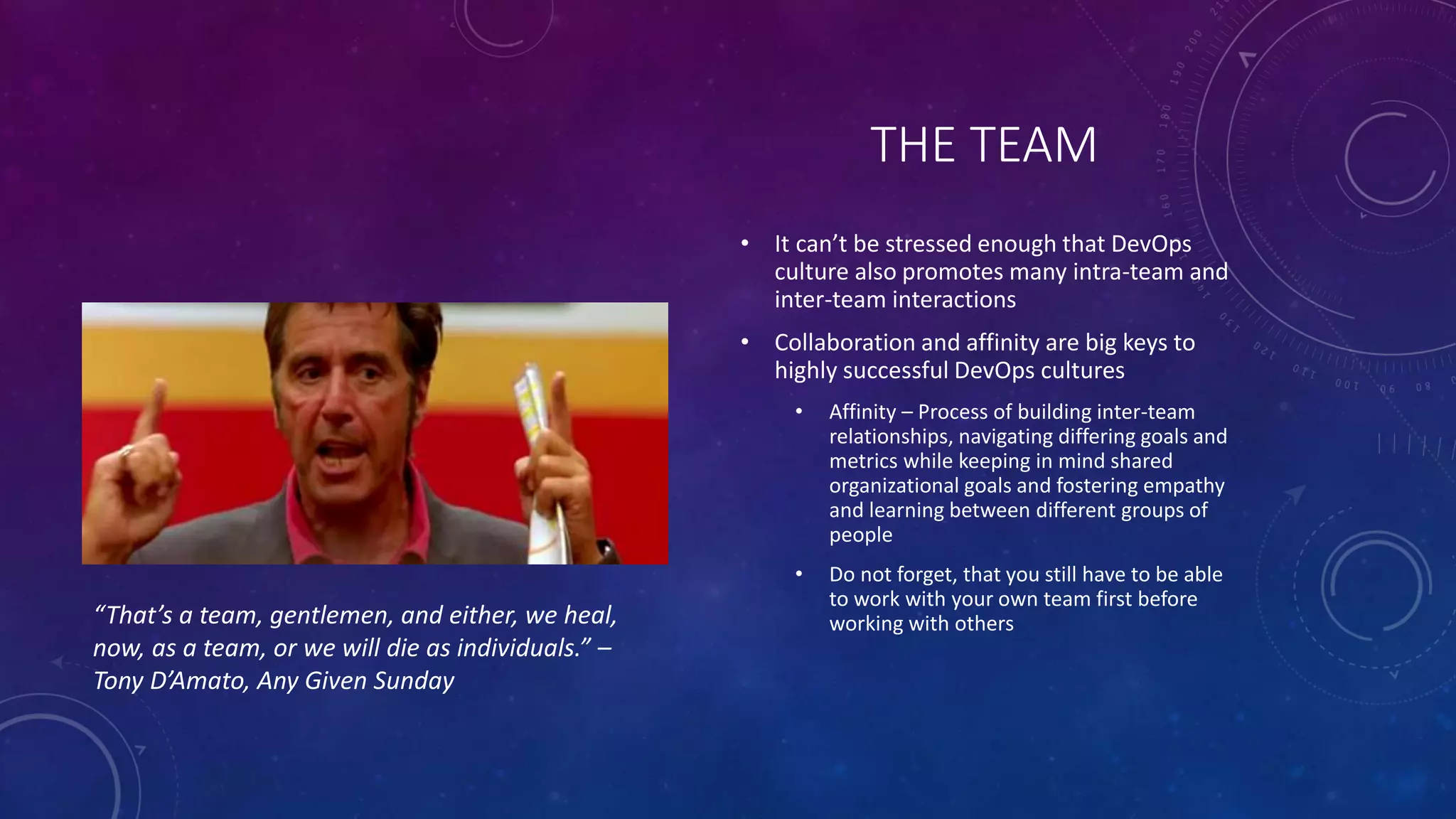 THE TEAM
• It can’t be stressed enough that DevOps
culture also promotes many intra-team and
inter-team interactions
• Collaboration and affinity are big keys to
highly successful DevOps cultures
• Affinity – Process of building inter-team
relationships, navigating differing goals and
metrics while keeping in mind shared
organizational goals and fostering empathy
and learning between different groups of
people
• Do not forget, that you still have to be able
to work with your own team first before
working with others“That’s a team, gentlemen, and either, we heal,
now, as a team, or we will die as individuals.” –
Tony D’Amato, Any Given Sunday
 