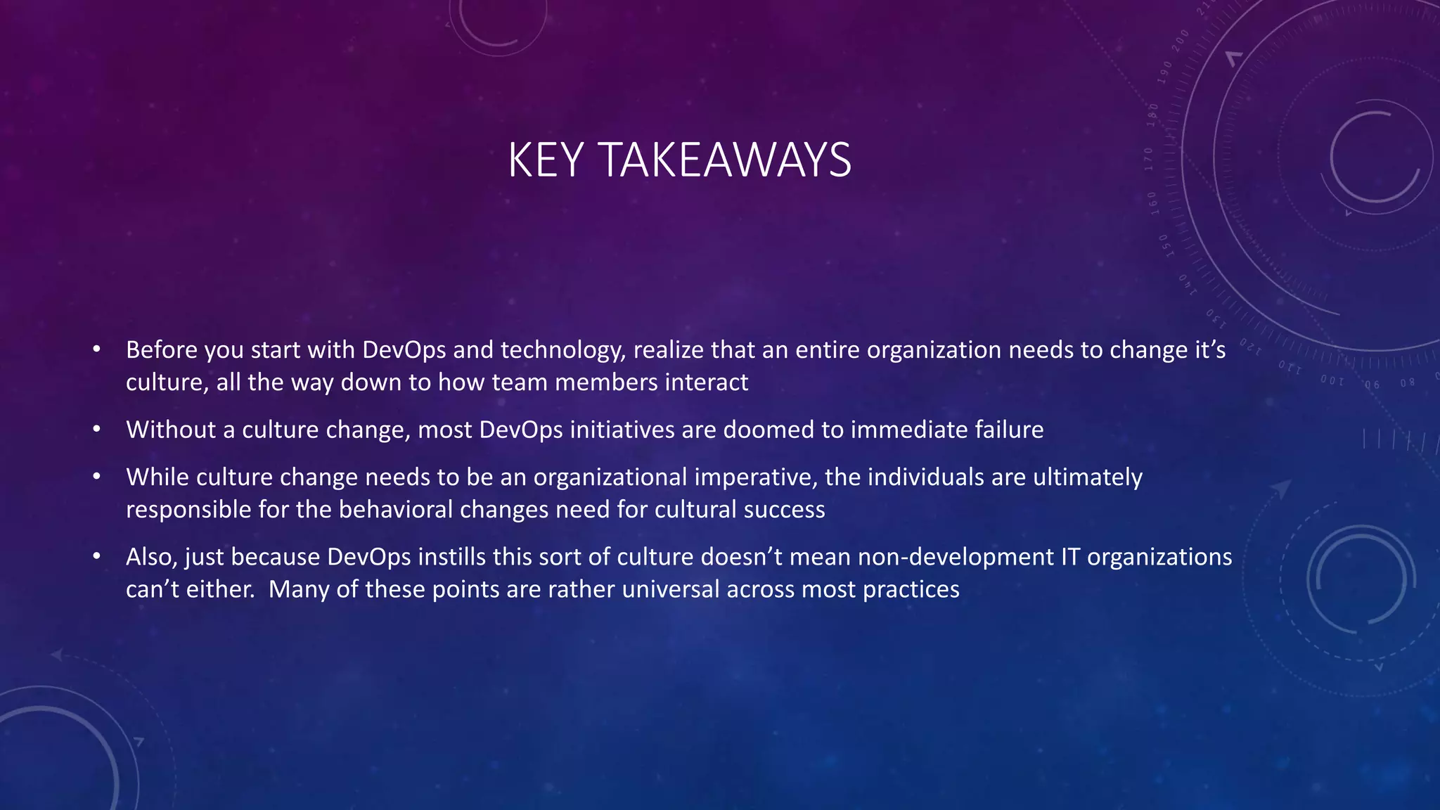KEY TAKEAWAYS
• Before you start with DevOps and technology, realize that an entire organization needs to change it’s
culture, all the way down to how team members interact
• Without a culture change, most DevOps initiatives are doomed to immediate failure
• While culture change needs to be an organizational imperative, the individuals are ultimately
responsible for the behavioral changes need for cultural success
• Also, just because DevOps instills this sort of culture doesn’t mean non-development IT organizations
can’t either. Many of these points are rather universal across most practices
 