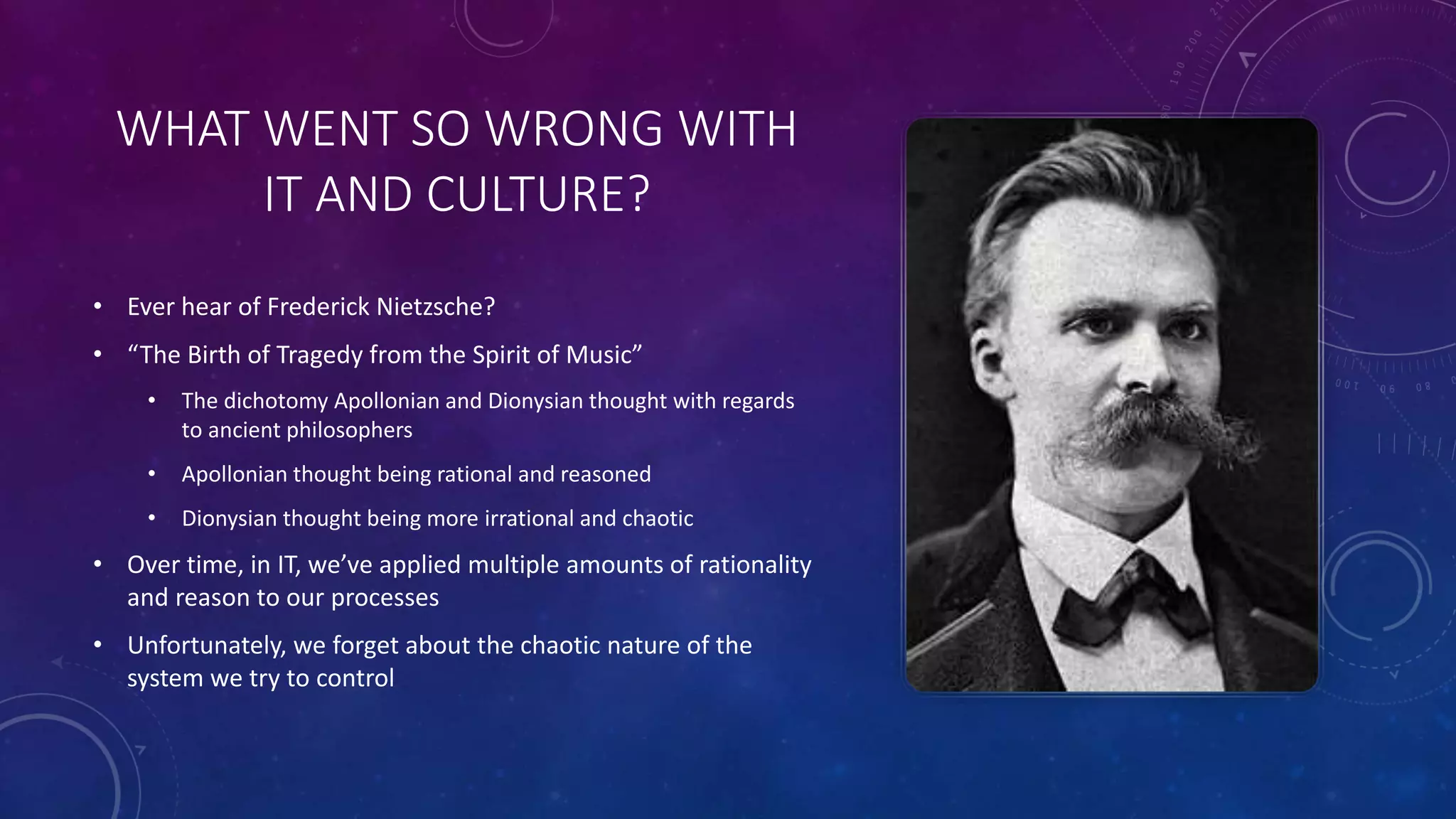 WHAT WENT SO WRONG WITH
IT AND CULTURE?
• Ever hear of Frederick Nietzsche?
• “The Birth of Tragedy from the Spirit of Music”
• The dichotomy Apollonian and Dionysian thought with regards
to ancient philosophers
• Apollonian thought being rational and reasoned
• Dionysian thought being more irrational and chaotic
• Over time, in IT, we’ve applied multiple amounts of rationality
and reason to our processes
• Unfortunately, we forget about the chaotic nature of the
system we try to control
 