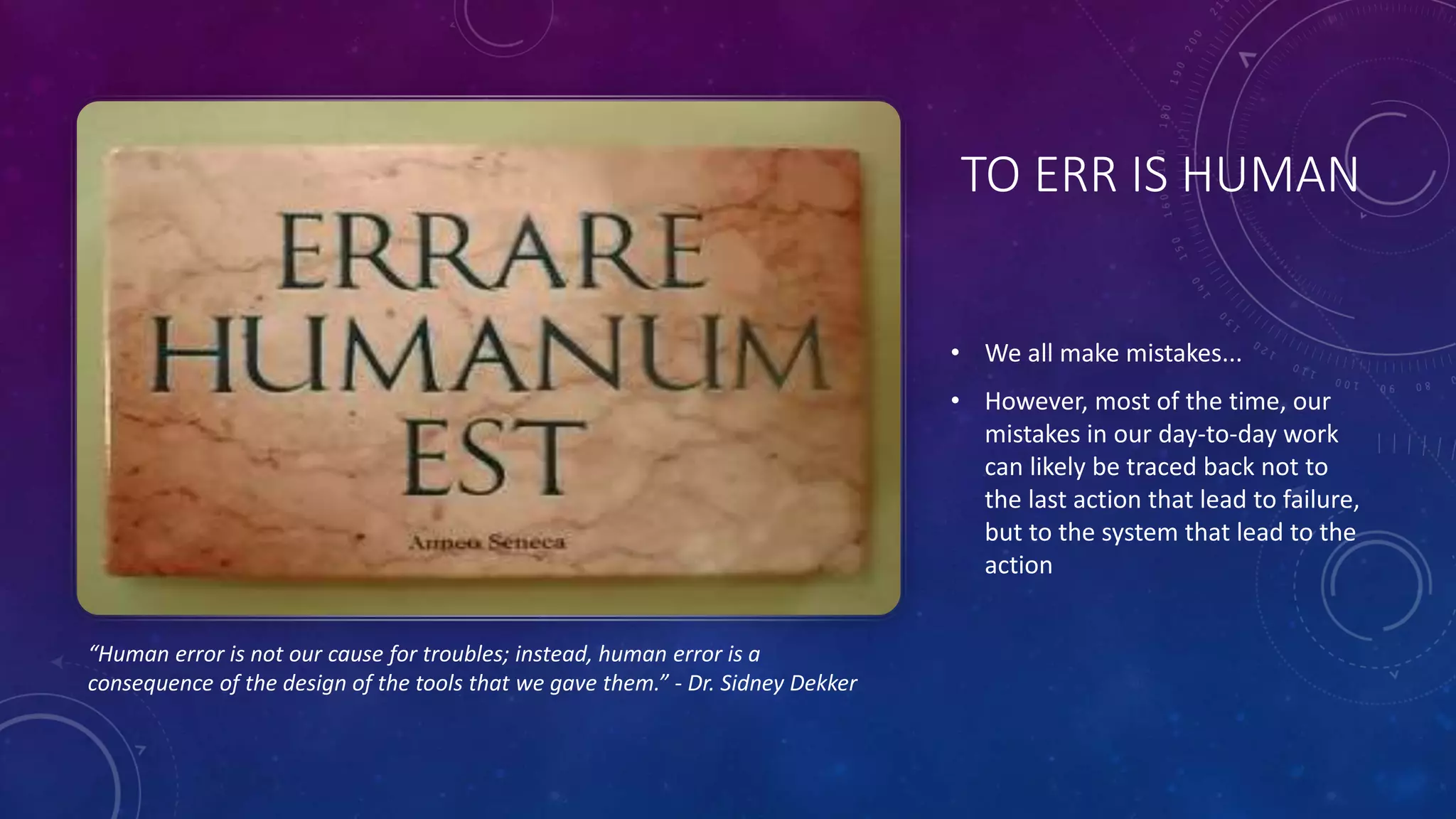 TO ERR IS HUMAN
• We all make mistakes...
• However, most of the time, our
mistakes in our day-to-day work
can likely be traced back not to
the last action that lead to failure,
but to the system that lead to the
action
“Human error is not our cause for troubles; instead, human error is a
consequence of the design of the tools that we gave them.” - Dr. Sidney Dekker
 