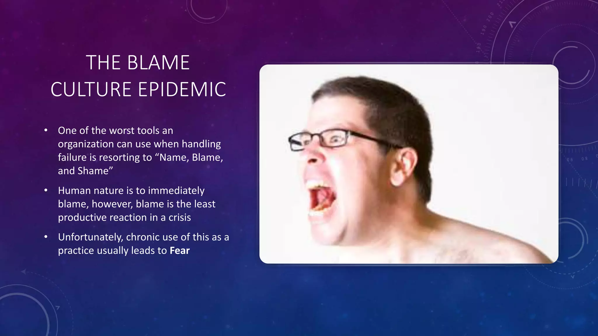 THE BLAME
CULTURE EPIDEMIC
• One of the worst tools an
organization can use when handling
failure is resorting to “Name, Blame,
and Shame”
• Human nature is to immediately
blame, however, blame is the least
productive reaction in a crisis
• Unfortunately, chronic use of this as a
practice usually leads to Fear
 
