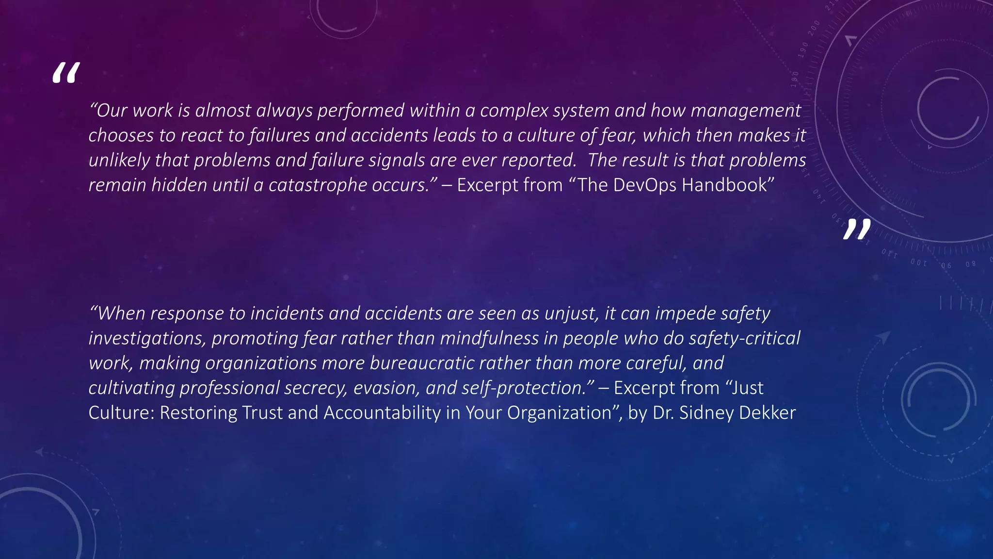 ”
““Our work is almost always performed within a complex system and how management
chooses to react to failures and accidents leads to a culture of fear, which then makes it
unlikely that problems and failure signals are ever reported. The result is that problems
remain hidden until a catastrophe occurs.” – Excerpt from “The DevOps Handbook”
“When response to incidents and accidents are seen as unjust, it can impede safety
investigations, promoting fear rather than mindfulness in people who do safety-critical
work, making organizations more bureaucratic rather than more careful, and
cultivating professional secrecy, evasion, and self-protection.” – Excerpt from “Just
Culture: Restoring Trust and Accountability in Your Organization”, by Dr. Sidney Dekker
 