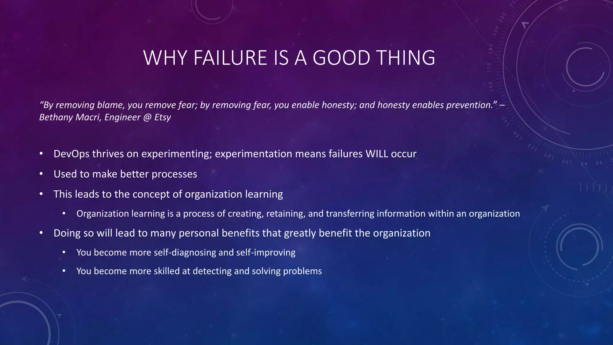 WHY FAILURE IS A GOOD THING
“By removing blame, you remove fear; by removing fear, you enable honesty; and honesty enables prevention.” –
Bethany Macri, Engineer @ Etsy
• DevOps thrives on experimenting; experimentation means failures WILL occur
• Used to make better processes
• This leads to the concept of organization learning
• Organization learning is a process of creating, retaining, and transferring information within an organization
• Doing so will lead to many personal benefits that greatly benefit the organization
• You become more self-diagnosing and self-improving
• You become more skilled at detecting and solving problems
 