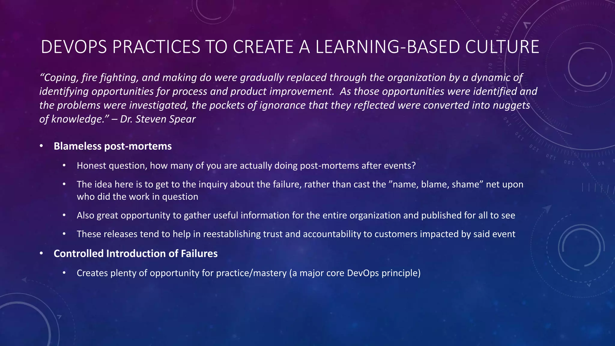 DEVOPS PRACTICES TO CREATE A LEARNING-BASED CULTURE
• Blameless post-mortems
• Honest question, how many of you are actually doing post-mortems after events?
• The idea here is to get to the inquiry about the failure, rather than cast the ”name, blame, shame” net upon
who did the work in question
• Also great opportunity to gather useful information for the entire organization and published for all to see
• These releases tend to help in reestablishing trust and accountability to customers impacted by said event
• Controlled Introduction of Failures
• Creates plenty of opportunity for practice/mastery (a major core DevOps principle)
“Coping, fire fighting, and making do were gradually replaced through the organization by a dynamic of
identifying opportunities for process and product improvement. As those opportunities were identified and
the problems were investigated, the pockets of ignorance that they reflected were converted into nuggets
of knowledge.” – Dr. Steven Spear
 