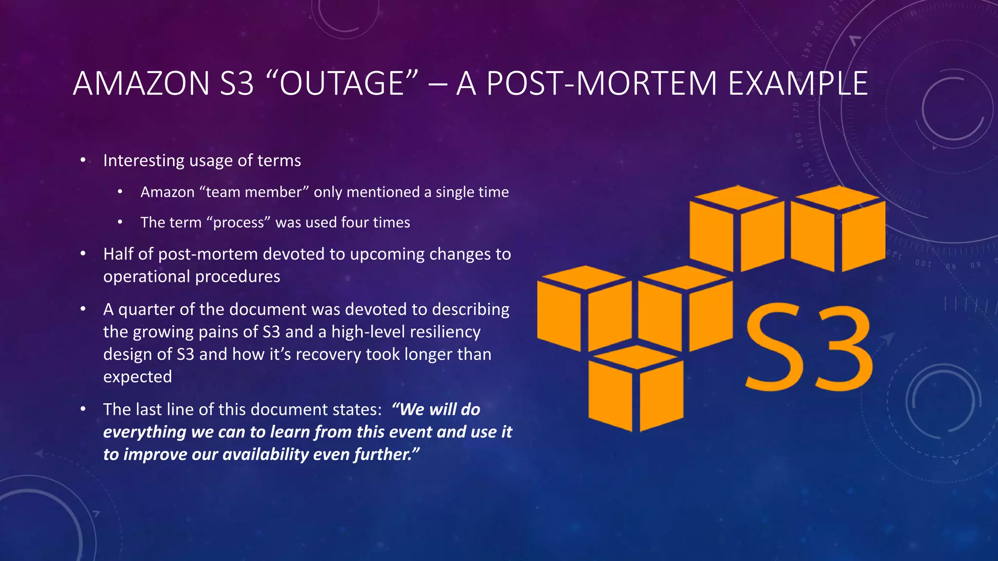 AMAZON S3 “OUTAGE” – A POST-MORTEM EXAMPLE
• Interesting usage of terms
• Amazon “team member” only mentioned a single time
• The term “process” was used four times
• Half of post-mortem devoted to upcoming changes to
operational procedures
• A quarter of the document was devoted to describing
the growing pains of S3 and a high-level resiliency
design of S3 and how it’s recovery took longer than
expected
• The last line of this document states: “We will do
everything we can to learn from this event and use it
to improve our availability even further.”
 