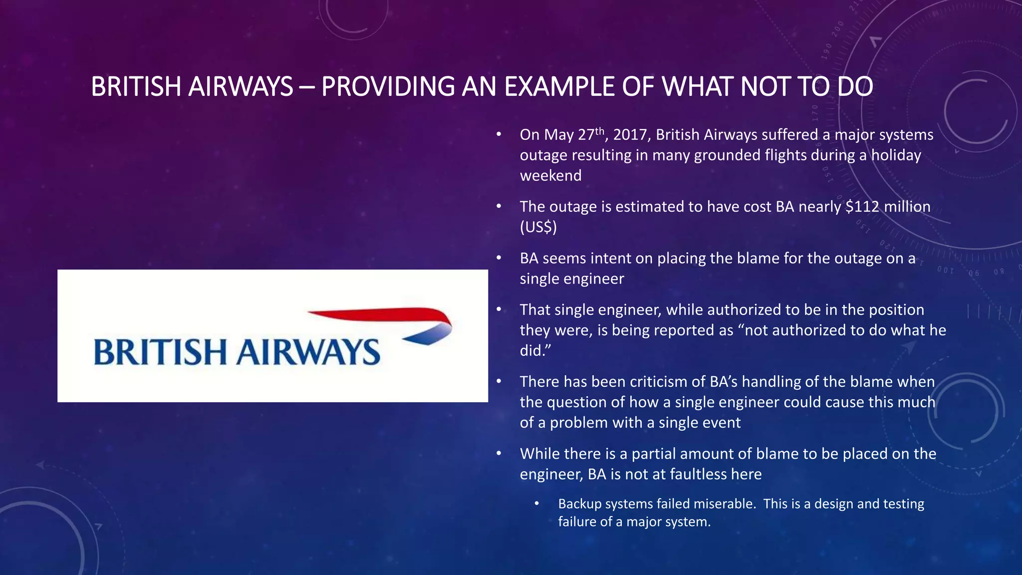 BRITISH AIRWAYS – PROVIDING AN EXAMPLE OF WHAT NOT TO DO
• On May 27th, 2017, British Airways suffered a major systems
outage resulting in many grounded flights during a holiday
weekend
• The outage is estimated to have cost BA nearly $112 million
(US$)
• BA seems intent on placing the blame for the outage on a
single engineer
• That single engineer, while authorized to be in the position
they were, is being reported as “not authorized to do what he
did.”
• There has been criticism of BA’s handling of the blame when
the question of how a single engineer could cause this much
of a problem with a single event
• While there is a partial amount of blame to be placed on the
engineer, BA is not at faultless here
• Backup systems failed miserable. This is a design and testing
failure of a major system.
 