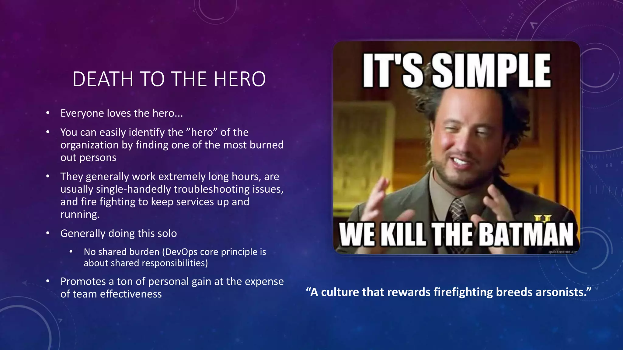DEATH TO THE HERO
• Everyone loves the hero...
• You can easily identify the ”hero” of the
organization by finding one of the most burned
out persons
• They generally work extremely long hours, are
usually single-handedly troubleshooting issues,
and fire fighting to keep services up and
running.
• Generally doing this solo
• No shared burden (DevOps core principle is
about shared responsibilities)
• Promotes a ton of personal gain at the expense
of team effectiveness “A culture that rewards firefighting breeds arsonists.”
 