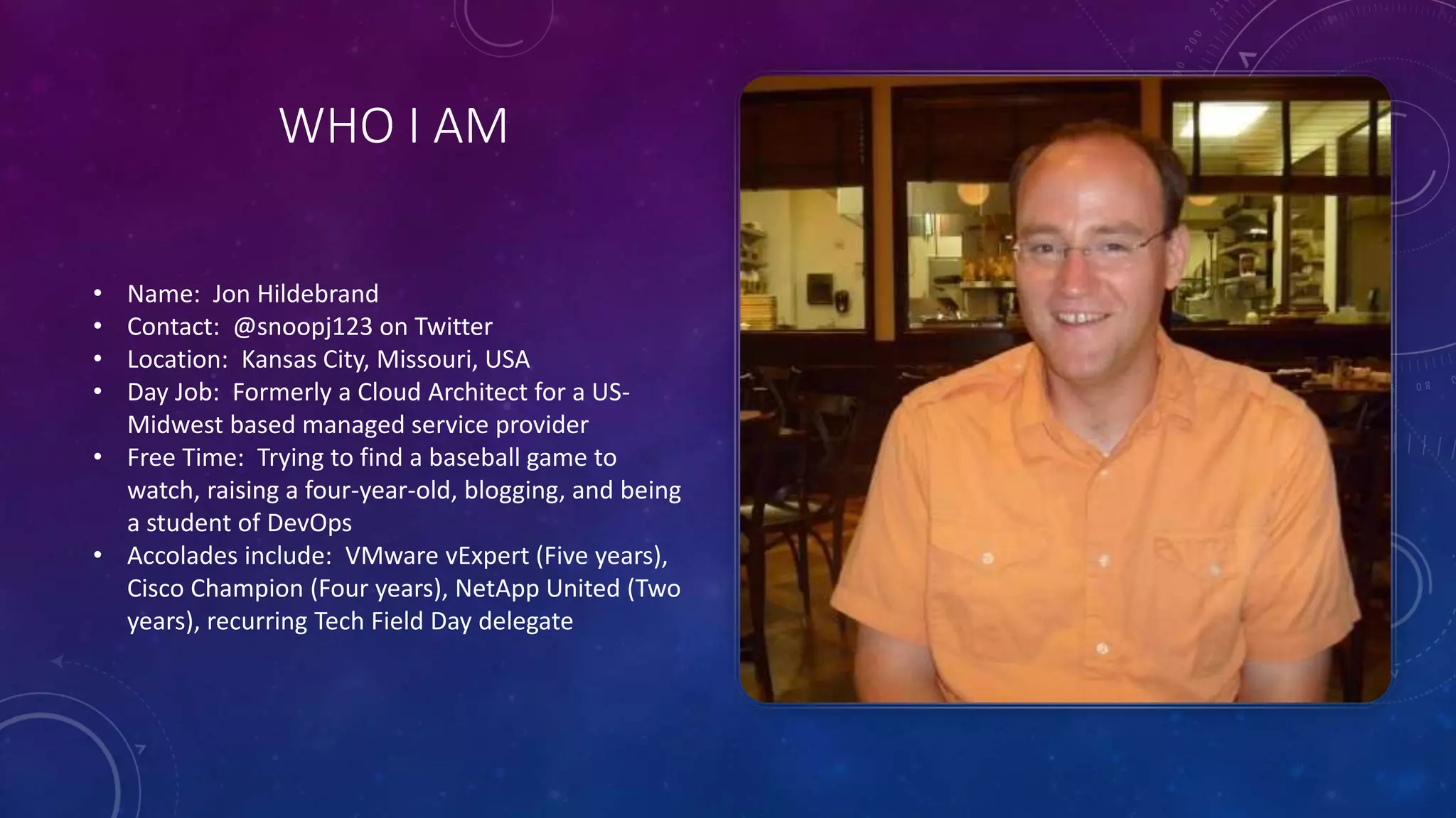 WHO I AM
• Name: Jon Hildebrand
• Contact: @snoopj123 on Twitter
• Location: Kansas City, Missouri, USA
• Day Job: Formerly a Cloud Architect for a US-
Midwest based managed service provider
• Free Time: Trying to find a baseball game to
watch, raising a four-year-old, blogging, and being
a student of DevOps
• Accolades include: VMware vExpert (Five years),
Cisco Champion (Four years), NetApp United (Two
years), recurring Tech Field Day delegate
 