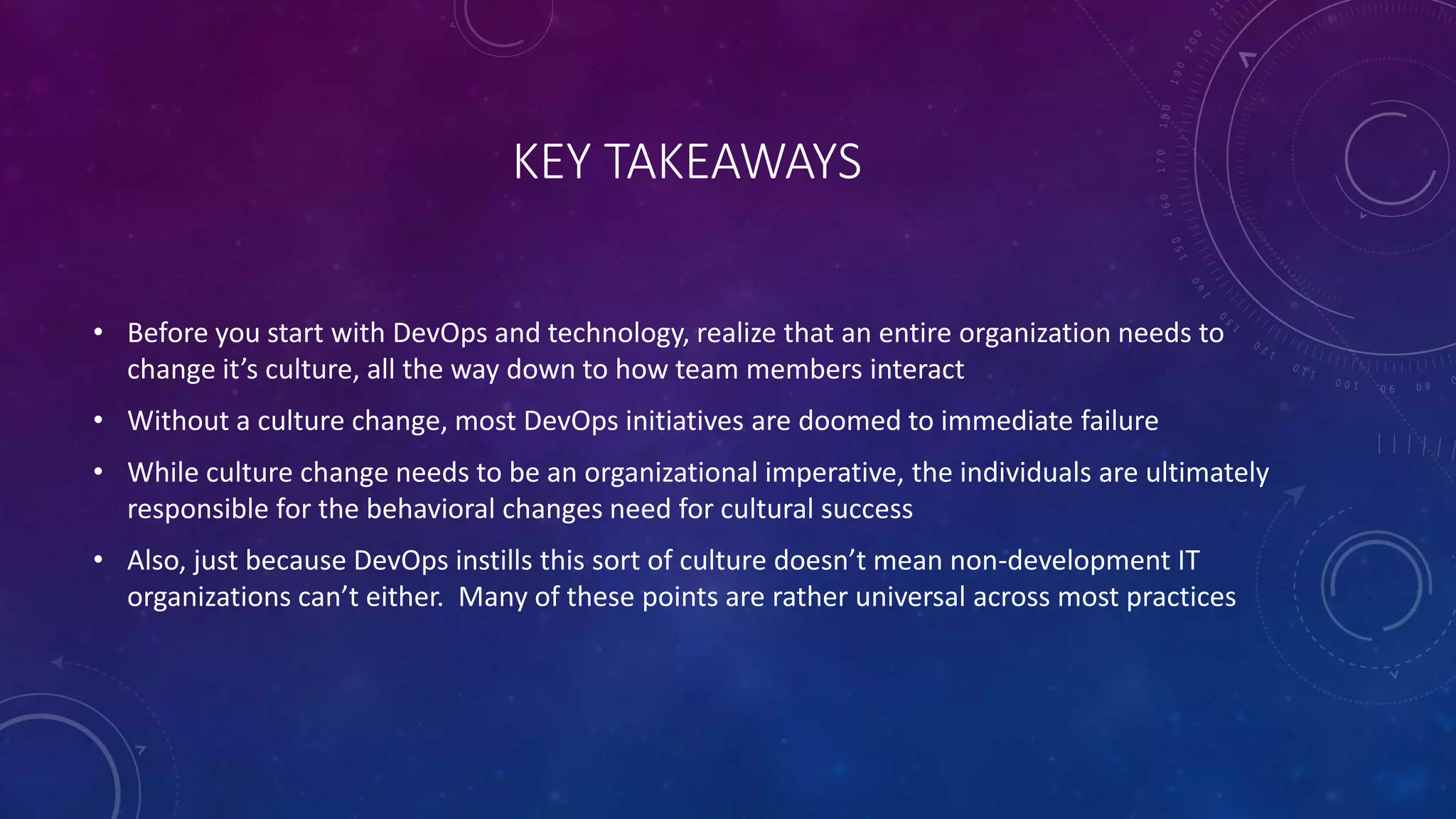 KEY TAKEAWAYS
• Before you start with DevOps and technology, realize that an entire organization needs to
change it’s culture, all the way down to how team members interact
• Without a culture change, most DevOps initiatives are doomed to immediate failure
• While culture change needs to be an organizational imperative, the individuals are ultimately
responsible for the behavioral changes need for cultural success
• Also, just because DevOps instills this sort of culture doesn’t mean non-development IT
organizations can’t either. Many of these points are rather universal across most practices
 