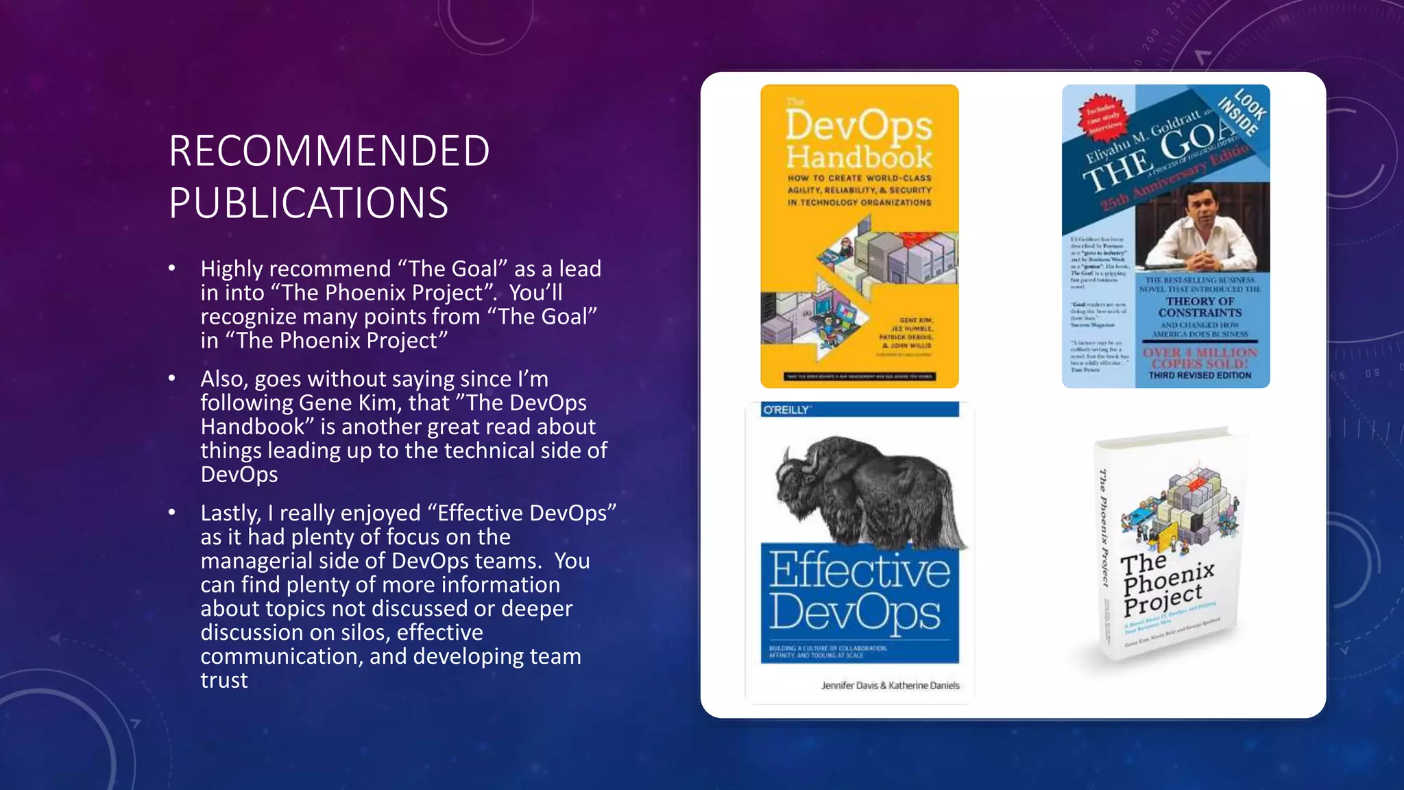 RECOMMENDED
PUBLICATIONS
• Highly recommend “The Goal” as a lead
in into “The Phoenix Project”. You’ll
recognize many points from “The Goal”
in “The Phoenix Project”
• Also, goes without saying since I’m
following Gene Kim, that ”The DevOps
Handbook” is another great read about
things leading up to the technical side of
DevOps
• Lastly, I really enjoyed “Effective DevOps”
as it had plenty of focus on the
managerial side of DevOps teams. You
can find plenty of more information
about topics not discussed or deeper
discussion on silos, effective
communication, and developing team
trust
 