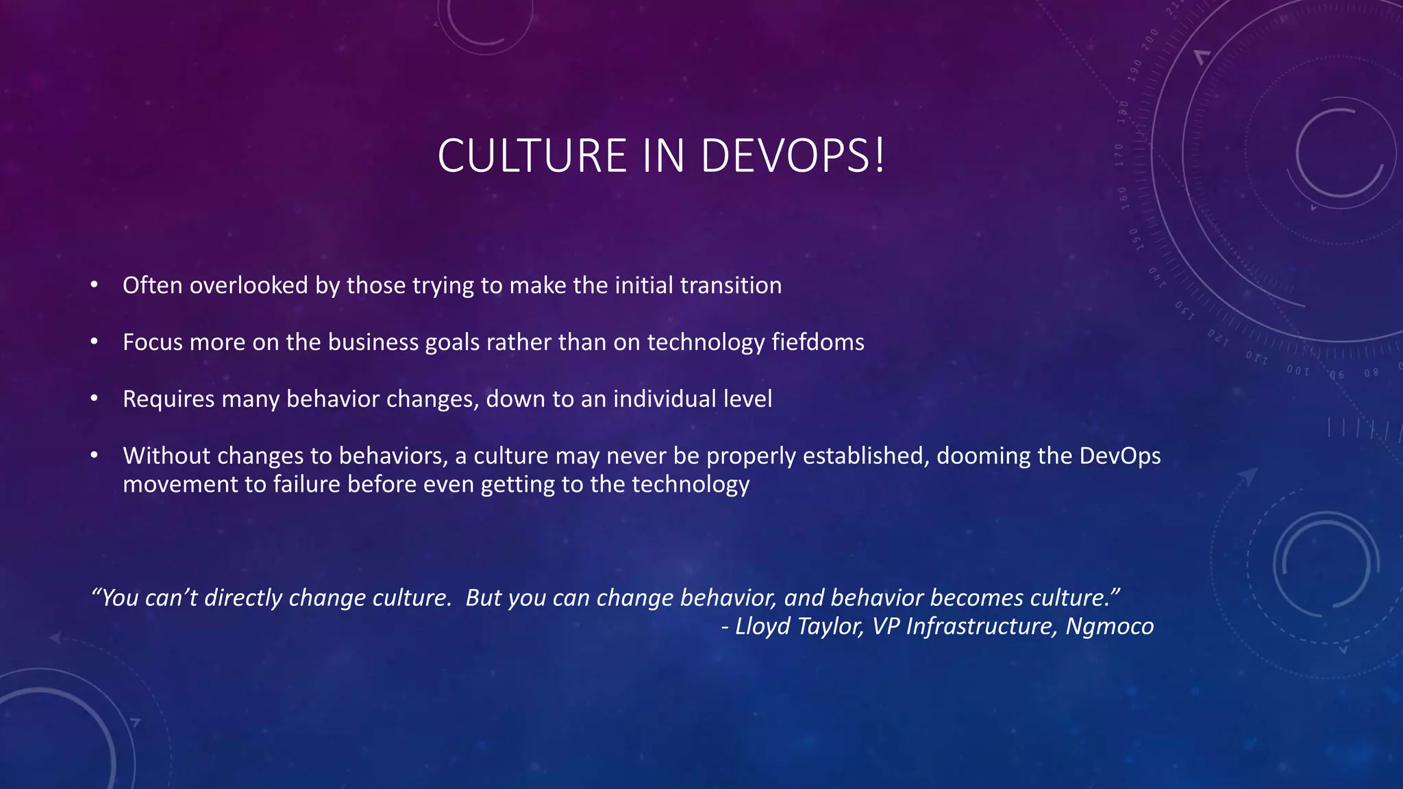 CULTURE IN DEVOPS!
• Often overlooked by those trying to make the initial transition
• Focus more on the business goals rather than on technology fiefdoms
• Requires many behavior changes, down to an individual level
• Without changes to behaviors, a culture may never be properly established, dooming the DevOps
movement to failure before even getting to the technology
“You can’t directly change culture. But you can change behavior, and behavior becomes culture.”
- Lloyd Taylor, VP Infrastructure, Ngmoco
 