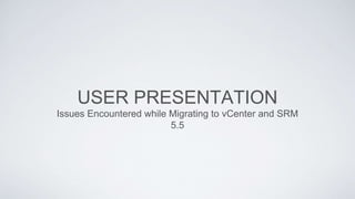 USER PRESENTATION
Issues Encountered while Migrating to vCenter and SRM
5.5
 