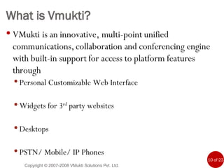 What is Vmukti? VMukti is an innovative, multi-point unified communications, collaboration and conferencing engine with built-in support for access to platform features through Personal Customizable Web Interface Widgets for 3 rd  party websites Desktops PSTN/ Mobile/ IP Phones Copyright © 2007-2008 VMukti Solutions Pvt. Ltd. 