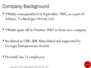 Company Background VMukti conceptualized in September 2005, as a part of Adiance Technologies Private Ltd.  VMukti spun-off in October 2007 to form new company Incubated at CIIE, IIM Ahmedabad and supported by Georgia Entrepreneurs Society  Presently has 21 employees Copyright © 2007-2008 VMukti Solutions Pvt. Ltd. 