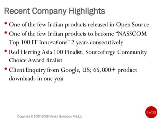 Recent Company Highlights One of the few Indian products released in Open Source One of the few Indian products to become “NASSCOM Top 100 IT Innovations” 2 years consecutively Red Herring Asia 100 Finalist; Sourceforge Community Choice Award finalist Client Enquiry from Google, US; 65,000+ product downloads in one year Copyright © 2007-2008 VMukti Solutions Pvt. Ltd. 