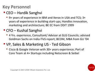Key Personnel CEO – Hardik Sanghvi 9+ years of experience in IBM and Xerox in USA and TCS; 3+ years of experience in building start-ups; Handles innovation, marketing and architecture; BE EC from DDIT 1999 CFO – Kushal Sanghvi 4 Yrs. experience, Consultant/ Advisor at GLG Councils; advised Goldman Sachs on India ITeS report; BCOM, MBA from GU ‘04 VP, Sales & Marketing US - Ted Gibson Cisco & Google Veteran with 30+ years experience; Part of Core Team at 4+ Startups including Netscreen & Seibel Copyright © 2007-2008 VMukti Solutions Pvt. Ltd. 
