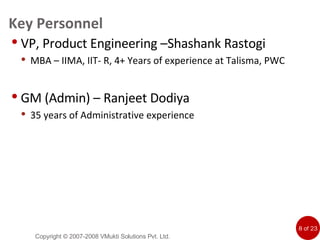 Key Personnel VP, Product Engineering –Shashank Rastogi MBA – IIMA, IIT- R, 4+ Years of experience at Talisma, PWC GM (Admin) – Ranjeet Dodiya 35 years of Administrative experience Copyright © 2007-2008 VMukti Solutions Pvt. Ltd. 