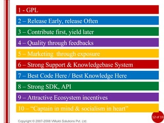 Copyright © 2007-2008 VMukti Solutions Pvt. Ltd. 5 – Marketing  through exposure 6 – Strong Support & Knowledgebase System 7 – Best Code Here / Best Knowledge Here 8 – Strong SDK, API 9 – Attractive Ecosystem incentives 10 – “Captain in mind & socialism in heart” 1 - GPL 2 – Release Early, release Often 3 – Contribute first, yield later 4 – Quality through feedbacks 