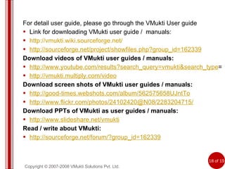 Copyright © 2007-2008 VMukti Solutions Pvt. Ltd. For detail user guide, please go through the VMukti User guide Link for downloading VMukti user guide /  manuals: http://vmukti.wiki.sourceforge.net/ http://sourceforge.net/project/showfiles.php?group_id=162339 Download videos of VMukti user guides / manuals: http://www.youtube.com/results?search_query=vmukti&search_type = http://vmukti.multiply.com/video Download screen shots of VMukti user guides / manuals: http://good-times.webshots.com/album/562575658UJntTo http://www.flickr.com/photos/24102420@N08/2283204715/ Download PPTs of VMukti as user guides / manuals: http://www.slideshare.net/vmukti Read / write about VMukti: http://sourceforge.net/forum/?group_id=162339 