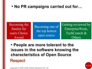 Copyright © 2007-2008 VMukti Solutions Pvt. Ltd. No PR campaigns carried out for… People are more tolerant to the issues in the software knowing the characteristics of Open Source Becoming the finalist for users Choice Award Becoming one of the top hottest open source Getting reviewed by EnterpriseWeek, TechCrunch & Others 