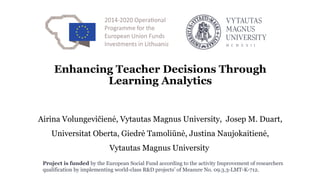 Project is funded by the European Social Fund according to the activity Improvement of researchers
qualification by implementing world-class R&D projects’ of Measure No. 09.3.3-LMT-K-712.
Enhancing Teacher Decisions Through
Learning Analytics
Airina Volungevičienė, Vytautas Magnus University, Josep M. Duart,
Universitat Oberta, Giedrė Tamoliūnė, Justina Naujokaitienė,
Vytautas Magnus University
 