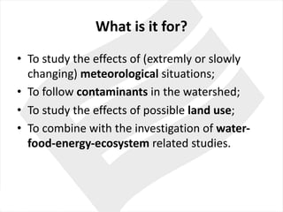 What is	it for?
• To study the effects of	(extremly or slowly
changing)	meteorological situations;
• To follow contaminants in the watershed;
• To study the effects of	possible land use;	
• To combine with the investigation of	water-
food-energy-ecosystem related studies.
 