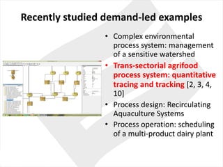 Recently studied demand-led examples
• Complex environmental
process system:	management	
of	a	sensitive watershed
• Trans-sectorial agrifood	
process system:	quantitative
tracing	and	tracking	[2,	3,	4,	
10]
• Process design:	Recirculating
Aquaculture Systems
• Process operation:	scheduling
of	a	multi-product dairy plant
 